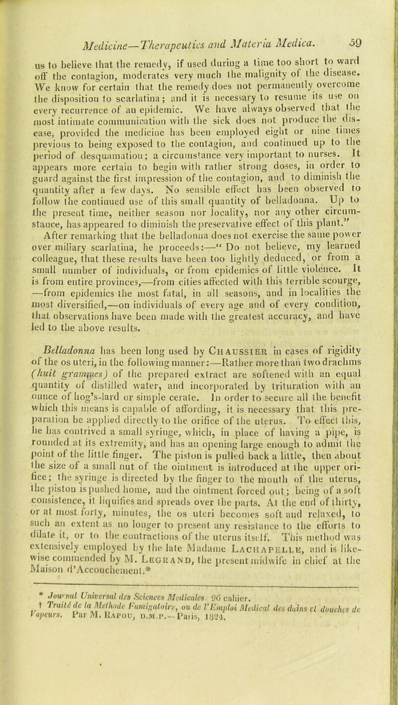 us to believe lliat (lie remedy, if used during a lime too short to ward oft' the contagion, moderates very much the malignity of the disease. We know for certain that the renieily does not permanently overcome the disposition to scarlatina; and it is necessary to resume its use on every recurrence of an epidemic. We have always observed that the most intimate communication with the sick does not produce the (lis- ease, provided the medicine has been employed eight or nine times previous to being exposed to the contagion, and continued up to the period of desquamation; a circumstance very important to nurses. It appears more certain to begin with rather strong doses, in order to guard against the first impression of the contagion, and to diminish the quantity after a few days. No sensible effect has been observed to follow the continued use of this small quantity of belladonna. Up to the present time, neither season nor locality, nor any other circum- stance, has appeared to diminish the preservative effect of this plant.” After remarking that the belladonna does not exercise the same power over miliary scarlatina, he proceeds:—“ Do not believe, my learned colleague, that these results have been too lightly deduced, or from a small number of individuals, or from epidemics of little violence. It is from entire provinces,—from cities affected with this terrible scourge, —from epidemics the most fatal, in ail seasons, and in localities the most diversified,—on individuals of every age and of every condition, that observations have been made with the greatest accuracy, and have led to the above results. Belladonna has been long used by Chaussier in cases of rigidity of the os uteri, in the following manner:—Rather more than two drachms (huit gramn]ies) of the prepared extract are softened with an equal quantity of distilled water, and incorporated by trituration with an ounce of hog’s-lard or simple cerate. In order to secure all the benefit which this means is capable of affording, it is necessary that this jire- paration be applied directly to the orifice of the uterus. To effect this, he has contrived a small syringe, which, in place of having a pipe, is roundetl at its extremity, and has an opening large enough to admit the point of the little finger. The piston is pulled back a little, then about the size of a small nut of the ointment is introduced at the upper ori- fice; the syringe is directed by the finger to the mouth of the uterus, the piston is pushed home, ami the ointment forced out; being of a soft consistence, it liquifies and spreads over the parts. At the end of thirty, or at most fiirty, minutes, tlie os uteri becomes soft and relaxed, to such an extent as no longer to present any resistance to the efi'orts to dilate it, or to the contractions of the uterus itself. Tliis method was extensively employed by the late Madame Lachapellu, and is like- wise commended by M. Legrand, the present midwife in chief at the Maison d’Accoucliement.* * Jow iml Universal des Sciences Medicates 96 caliier. t Traill! de la Meihnde Inmi'^alaire, ou de I’Einploi Medical des duins cl duuehes de