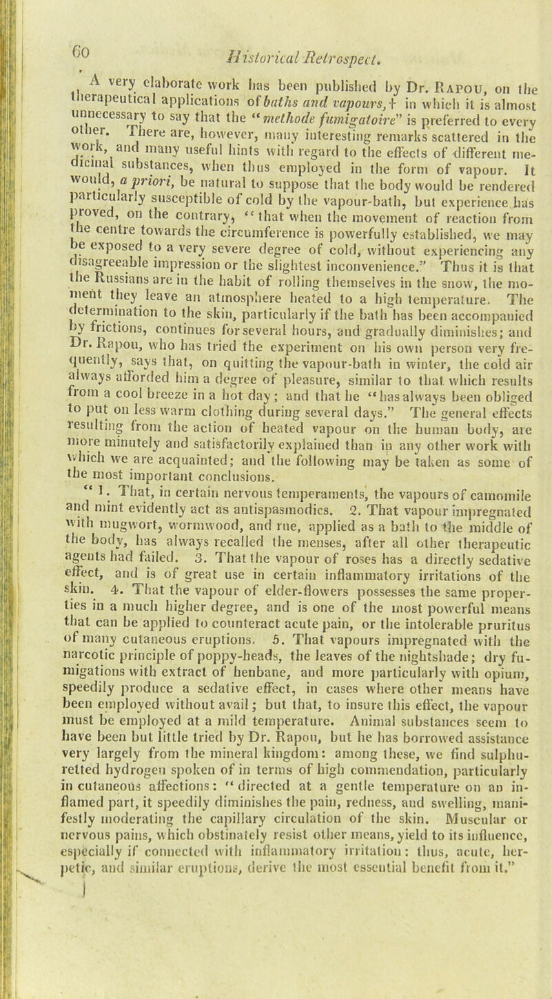 A very elaborate work lias been published by Dr. Rapou, on the tlierapeutical applications oibaths and vapours,\ in which it is almost unnecessary to say that the “ methode fumigaioire” is preferred to every otlier. There are, however, many interesting remarks scattered in the work, and many useful hints with regard to the effects of different me- c icina substances, when thus employed in the form of vapour. It would, ajinon, be natural to suppose that the body would be rendered particularly susceptible of cold by the vapour-bath, but experience has proved, on the contrary, “that w'hen the movement of reaction from the centre towards the circumference is powerfully established, we may e exposed to a very severe degree of cold, without experiencing any disagreeable impression or the slightest inconvenience.” Thus it is that the Russians are in (he habit of rolling themselves in the snow, the mo- ment they leave an atmosphere heated to a high temperature. The determination to the skin, particularly if the bath has been accompanied ^ frictions, continues for several hours, and gradually diminishes; and Di. Rapou, who has tried the experiment on his own person very fre- quently, says that, on quitting the vapour-bath in winter, the cold air always afforded him a degree of pleasure, similar to that which results from a cool breeze in a hot day; and that he “hasalways been obliged to put on less warm clothing during several days.” The general effects lesulting from the action of heated vapour on the human hotly, are more minutely and satisfactorily explained than in any other work with which we are acquainted; and the following may be taken as some of the most important conclusions. “ 1. That, in certain nervous temperaments, the vapours of camomile and mint evidently act as antispasmodics. 2. That vapour impregnated with mugwort, wormwood, and rue, applied as a bath to the middle of the body, has always recalled the menses, after all other therapeutic agents had failed. 3. That the vapour of roses has a directly sedative effect, and is of great use in certain inflammatory irritations of the skin. 4. That the vapour of elder-flowers possesses the same proper- ties in a much higher degree, and is one of the most powerful means that can be applied to counteract acute pain, or the intolerable pruritus of many cutaneous eruptions, 5. That vapours impregnated with the narcotic principle of poppy-heads, the leaves of the nightshade; dry fu- migations with extract of henbane, and more particularly with opium, speedily produce a sedative effect, in cases where other means have been einployed without avail; but that, to insure this effect, the vapour must be employed at a mild temperature. Animal substances seem to have been but little tried by Dr. Rapou, but he has borrowed assistance very largely from the mineral kingdom: among these, we find sulphu- retted hydrogen spoken of in terms of high commendation, particularly in cutaneous affections: “directed at a gentle temperature on an in- flamed part, it speedily diminishes the pain, redness, aud swelling, mani- festly moderating the capillary circulation of the skin. Muscular or nervous pains, which obstinately resist other means, yield to its influence, especially if connected with inflammatory irritation: thus, acute, her- j)etic, and similar eruptions, derive the most essential benefit from it.”