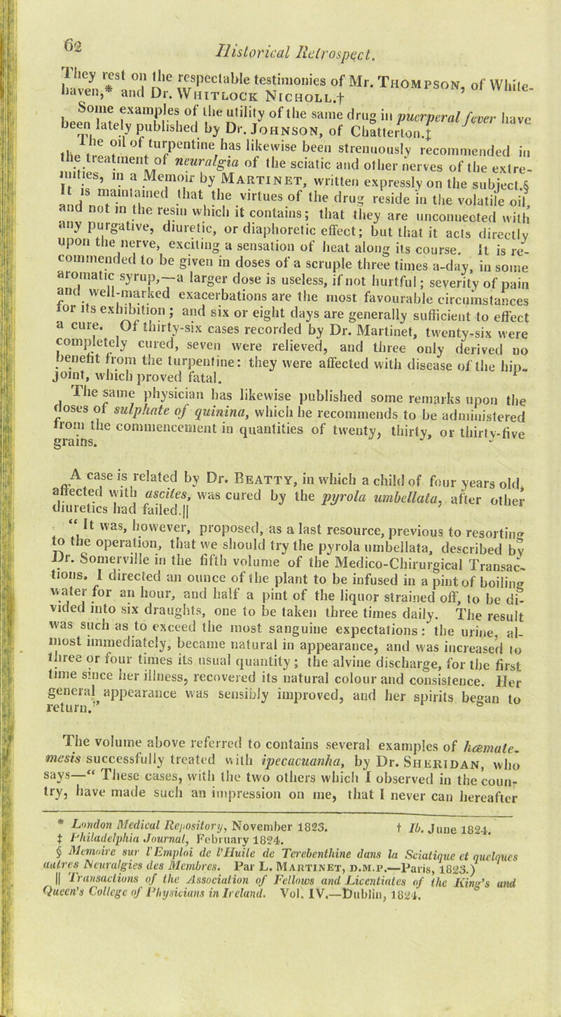 (52 1 hey rest on llic respectable testimonies of Mr. Thompson, of While haven * and Dr. Whitlock NrcHOLL.f ’ of same drug in puerperal fever have been lately published by Dr. Johnson, of Chatterlon.t ^ the strenuously recommended in the treatment of neuralgia of (he sciatic and other nerves of the extre- It is by Martinet, written expressly on the subject.§ and n o /•'■toes of the drug reside in the volatile oil, and not in the resin winch it contains; that they are unconnected with any purgative, diuretic, or diaphoretic effect; but that it acts directly upon the nerve, exciting a sensation of heat along its course. It is re- commended to be given in doses of a scruple three times a-day, in some aromatic syrup,--a larger dose is useless, if not hurtful; severity of pain and well-marked exacerbations are the most favourable circumstances lor Its exhibition ; and six or eight days are generally sufficient to effect a cuie. Ot thirty-six cases recorded by Dr. Martinet, twenty-six were completely cured, seven were relieved, and three only derived no berieht from the turpentine: they were affected with disease of the hip. joint, which proved fatal. ^ The same physician has likewise published some remarks upon the doses of sulphate of quinina, which he recommends to be administered rroni the commencement in quantities of twenty, thirty, or thirtv-ffve grains. A case is related by Dr. Beatty, in which a child of four years old affected with ascites, was cured by the pyrola umbellata, after other diuretics had failed.|| “ It was, however, proposed, as a last resource, previous to resorting to the operation, that we should try the pyrola umbellata, described bv JJr. Somerville in the fifth volume of the Medico-Chirurgical Transac- tions. I directed an ounce of (he plant to be infused in a pint of boiling water for an hour, and half a pint of the liquor strained oft', to be di- vided into six draughts, one to be taken three times daily. The result was such as to exceed the most sanguine expectations: the urine, al- most immediately, became natural in appearance, and was increased lo three or four times its usual quantity ; the alviiie discharge, for the first time since her illness, recovered its natural colour and consistence. IJer general appearance was sensibly improved, and her spirits began to return.’ ° The volume above referred to contains several examples of hcemate. successfully treated with ipecacuanha, by Dr. Sheridan, who say.s—“ These cases, with the two others which I observed in the coun- try, have made such an impression on me, that I never can hereafter * London Medical Rejiository, November 1823. t 10, June 1824. t I-’hiladelpliin Journal, February 1824. § Mcmidre sur I'Emploi de I’Huile de Tercbenthine dans la Sciatique ct qucloucs aulrcs^ ^curalgies des Membres. Par L. Maiitinet, d.m.p.—Paris, 1823.) II 'Iransaclions of Ihe Associalion of Fellows and Licentiates of the Kina's and Queen’s College of Fliysiciuns in Ireland. Vol. IV.—Dublin, 1824.