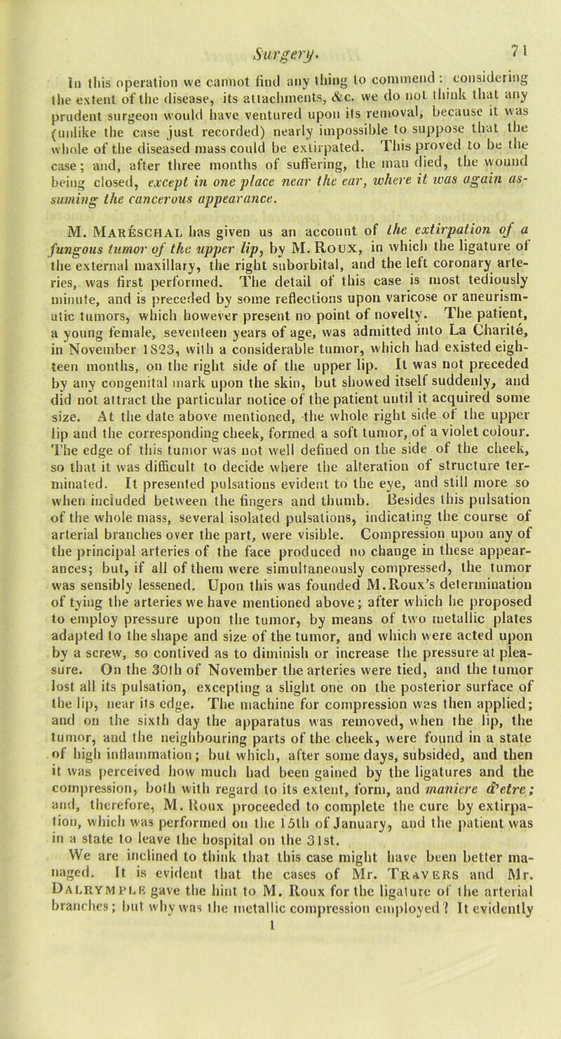 In this operation we cannot find any tiling to commend ; considering the extent of the disease, its attachments, &c. we do not think that any prudent surgeon would have ventured upon its removal, because it was (unlike the case just recorded) nearly impossible to suppose that the whole of the diseased mass could be extirpated. This proved to be the case; and, after three months of suffering, the man died, the wound being closed, except in one place near the ear, where it teas again as- suming the cancerous appearance. M. Mareschal has given us an account of the extirpation of a fungous tumor of the upper lip^ by M. Roux, in which the ligature of the external maxillary, the right suborbital, and the left coronary arte- ries, was first performed. The detail of this case is most tediously minute, and is preceded by some reflections upon varicose or aneurism- utic tumors, which however present no point of novelty. The patient, a young female, seventeen years of age, was admitted into La Charite, in November 1S23, with a considerable tumor, which had existed eigh- teen months, on the right side of the upper lip. It was not preceded by any congenital mark upon the skin, but showed itself suddenly, and did not attract the particular notice of the patient until it acquired some size. At the date above mentioned, the whole right side of the upper lip and the corresponding cheek, formed a soft tumor, of a violet colour. The edge of this tumor was not well defined on the side of the cheek, so that it was difficult to decide where the alteration of structure ter- minated. It presented pulsations evident to the eye, and still more so when included between the fingers and thumb. Besides this pulsation of the whole mass, several isolated pulsations, indicating the course of arterial branches over the part, were visible. Compression upon any of the principal arteries of the face produced no change in these appear- ances; but, if ail of them were simultaneously compressed, the tumor was sensibly lessened. Upon this was founded M.Roux’s determination of tying the arteries we have mentioned above; after w'hich he proposed to employ pressure upon the tumor, by means of two metallic plates adapted to the shape and size of the tumor, and which were acted upon by a screw, so contived as to diminish or increase the pressure at plea- sure. On the 30th of November the arteries were tied, and the tumor lost all its pulsation, excepting a slight one on the posterior surface of the lip, near its edge. The machine for compression was then applied; aiul on the sixth day the apparatus was removed, when the lip, the tumor, and the neighbouring parts of the cheek, were found in a state of high inflammation; but which, after some days, subsided, and then it was perceived how much had been gained by the ligatures and the com|)ression, both with regard to its extent, form, and maniere d’etre; and, therefore, M. Roux proceeded to complete the cure by extirpa- tion, which w as performed on the 15tli of January, and the patient was in a state to leave the hospital on the 31st. We are inclined to think that this case might have been better ma- naged. It is evident that the cases of Mr. Travers and Mr. Dalrympi.k gave the hint to M. Roux for the ligature of the arterial branches; but why was the metallic compression em|)loyed? It evidently 1