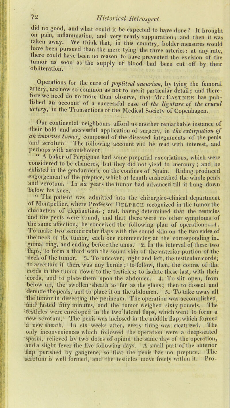 did no good, and what could it be expected to have done ? It brought on pain, inflainiuation, and very nearly suppuration; and then it was taken away. We think that, in this country, bolder measures would have been pursued than the mere tying the three arteries: at any rate, there could have been no reason to have prevented the excision of the tumor as soon as the supply of blood had been cut off by their obliteration. Operations for the cure of popliteal aneurism, by tying the femoral artery, are now so common as not to merit particular detail; and there- fore we need do no more than observe, that Mr. Eastner has pub- lished an account of a successful case of the ligature of the crural artery, in the Transactions of the Medical Society of Copenhagen. Our continental neighbours afford us another remarkable instance of their bold and successful application of surgery, in the extirpation of an immense tumor, composed of the diseased integuments of the penis and scrotum. The following account will be read with interest, and perhaps with astonishment. “ A baker of Perpignan had some preputial excoriations, which were considered to be chancres, but they did not yield to mercury ; and he enlisted in the gendarmerie on the confines of Spain. Riding produced engorgement of the prepuce, which at length eusheathed the whole penis and scrotum. In six years the tumor had advanced till it hung down below his knee. “ The patient was admitted into the chirurgico-cliuical department of Montpellier, where Professor Delpech recognized in the tumor the characters of elephantiasis; and, having determined that the testicles and the penis were sound, and that there were no other symptoms of the same affection, he conceived the following plan of operation; — 1. To make two semicircular flaps with the sound skin on the two sides of the neck of the tumor, each one commencing at the corresponding in- guinal ring, and ending before the anus. 2. In the interval of these two flaps, to form a third with the sound skin of the anterior portion of the neck of the tumor. 3. To uncover, right and left, the testicular cords; to ascertain if there was any hernia ; to follow, then, the course of the cords in the tumor down to the testicles; to isolate these last, with their cords, and to place them upon the abdomen. > 4. To slit open, from below up, the swollen'sheath as far astheglans; then to dissect and denude the penis, and to place it on the abdomen. 5. To take away all fh^tumor in dissecting the perineum. The operation was accomplished, and' lasted fifty minutes, and the tumor weighed sixty pounds. The 'ftesticles were enveloped in the two'lateral flaps, w'hich went to form a new scrotum. The penis was inclosed in the middle flap, which formed a new sheath. In six weeks after, every thing was cicatrized. The only inconveniences which followed the operation were a deep-seated spasm, relieved by two doses of opium the same day of the operation, and a slight fever the five following days. A small part of the anterior flap perished by gangrene, so that the penis has no prepuce. The scrotum is well formed, and the testicles move freely within it. Pro-