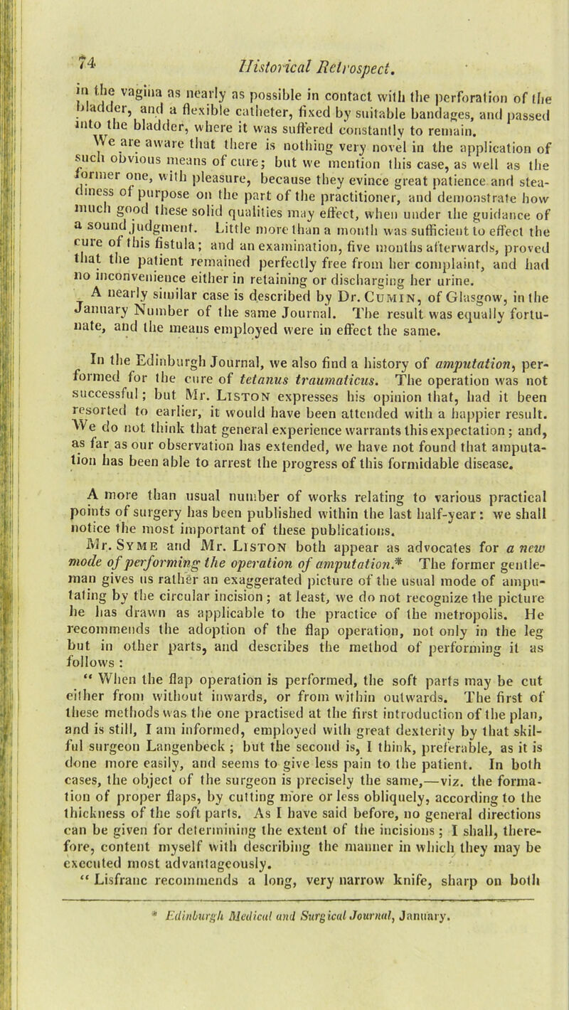 in Uie vaguia as nearly as possible in contact, with the perforation of the liladdor, and a flexible catlieter, fixed by suitable bandages, and passed into the bladder, where it w'as suffered constantly to remain. \\e aie aware that there is nothing very novel in the application of such oDvious means of cure; but we mention this case, as well as the ormer one, with pleasure, because they evince great patience and stea- diness of purpose on the part of the practitioner, and demonstrate how imich good these solid qualities may effect, when under the guidance of a sound judgment. Little more than a month was sufficient to effect the cme of this fistula; and an examination, five mouths afterward,s, proved that the patient remained perfectly free from her complaint, and had no inconvenience either in retaining or discharging her urine. A nearly similar case is described by Dr. Cumin, of Glasgow, in the January Number of the same Journal. The result was equally fortu- nate, and the means employed were in effect the same. In the Edinburgh Journal, we also find a history of amputation^ per- formed for the cure of tetanus traumaticus. The operation was not successful; but Mr. Liston expresses his opinion that, had it been resorted to earlier, it would have been attended with a happier result. We do not think that general experience warrants this expectation; and, as far as our observation has extended, we have not found that amputa- tion has been able to arrest the progress of this formidable disease. A more than usual number of works relating to various practical points of surgery has been published within the last half-year: we shall notice the most important of these publications. IVlr. Syme and Mr. Liston both appear as advocates for anew mode of performing the operation of amputation.^ The former gentle- man gives us rathSr an exaggerated picture of the usual mode of ampu- tating by the circular incision ; at least, we do not recognize the picture he has drawn as applicable to the practice of the metropolis. He recommends the adoption of the flap operation, not only in the leg but in other parts, and describes the method of performing it as follows : “ When the flap operation is performed, the soft parts may be cut either from without inwards, or from within outwards. The first of these methods w as the one practised at the first introduction of the plan, and is still, I am informed, employed with great dexterity by that skil- ful surgeon Langenbeck ; but the second is, I think, preferable, as it is done more easily, and seems to give less pain to the patient. In both cases, the object of the surgeon is precisely the same,—viz. the forma- tion of proper flaps, by cutting more or less obliquely, according to the thickness of the soft parts. As I have said before, no general directions can be given for determining the extent of the incisions; I shall, there- fore, content myself with describing the inamier in which they may be executed most advantageously. “ Lisfranc recommends a long, very narrow knife, sharp on both ■M lulinburgh Medical and SursicalJournal, January.