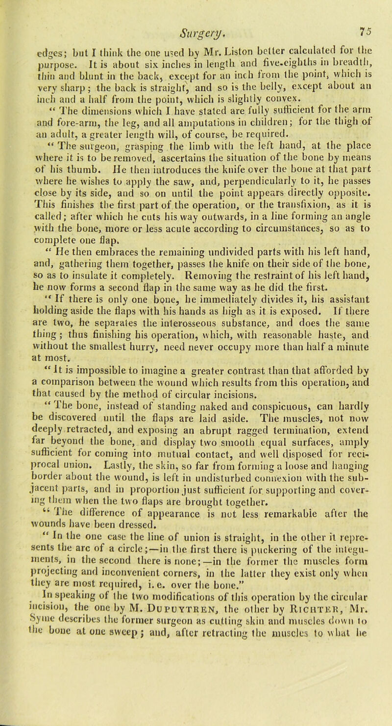 edges; but I think the one u?ed by Mr. Liston belter pilciilated for the purpose. It is about six inches in length and five.eighths in breadth, thin and blunt in the backj except for an inch Irom the point, whicli is very sharp; the back is straight', and so is the belly, except about an inch and a half from the point, which is slightly convex. “ The dimensions which I have staled are fully sufficient for the arm and fore-arm, the leg, and all amputations in children; lor the thigh of an adult, a greater length will, of course, be required. “ The surgeon, grasping the limb with the left hand, at the place where it is to be removed, ascertains the situation of the bone by means of his thumb. He then introduces the knife over the bone at that part where he wishes to apply the saw, and, perpendicularly to it, he passes close by its side, and so on until the point appears directly opposite. This finishes the first part of the operation, or the transfixion, as it is called; after which he cuts his way outwards, in a line forming an angle with the bone, more or less acute according to circumstances, so as to complete one flap. “ He then embraces the remaining undivided parts with his left hand, and, gathering them together, passes the knife on their side of the bone, so as to insulate it completely. Removing the restraint of his left hand, he now forms a second flap in the samp way as he did the first. “ If there is only one bone, he immediately divides it, his assistant holding aside the flaps with his hands as high as it is exposed. If there are two, he separates the interosseous substance, and does the same thing; thus finishing his operation, which, with reasonable haste, and without the smallest hurry, need never occupy more than half a minute at most. “It is impossible to imagine a greater contrast than that afforded by a comparison between the wound which results from this operation, and that caused by the method of circular incisions. “ The bone, instead of standing naked and conspicuous, can hardly be discovered until the flaps are laid aside. The muscles, not now deeply retracted, and exposing an abrupt ragged termination, extend far beyond the bone, and display two smooth equal surfaces, amply sufficient for coming into mutual contact, and well disposed for reci- procal union. Lastly, the skin, so far from forming a loose and hanging border about the wound, is left in undisturbed connexion wdth the sub- jacent parts, and in proportion just sufficient for supporting and cover- ing them when the two flaps are brought together. liie difference of appearance is not less remarkable after the wounds have been dressed. “ In the one case the line of union is straight, in the other it rejire- sents the arc of a circle;—in the first there is inickering of the integu- ments, in the second there is none;—in the former the muscles form projecting and inconvenient corners, in the latter they exist only when they are most required, i. e. over the bone.” In speaking of the two modifications of this operation by the circniar incision, the one by M. DuPUYTREN, the other by Richter, Mr. Syme describes the former surgeon as cutting skin and muscles down to the bone at one sweep j and, after retracting the muscles to w hat he