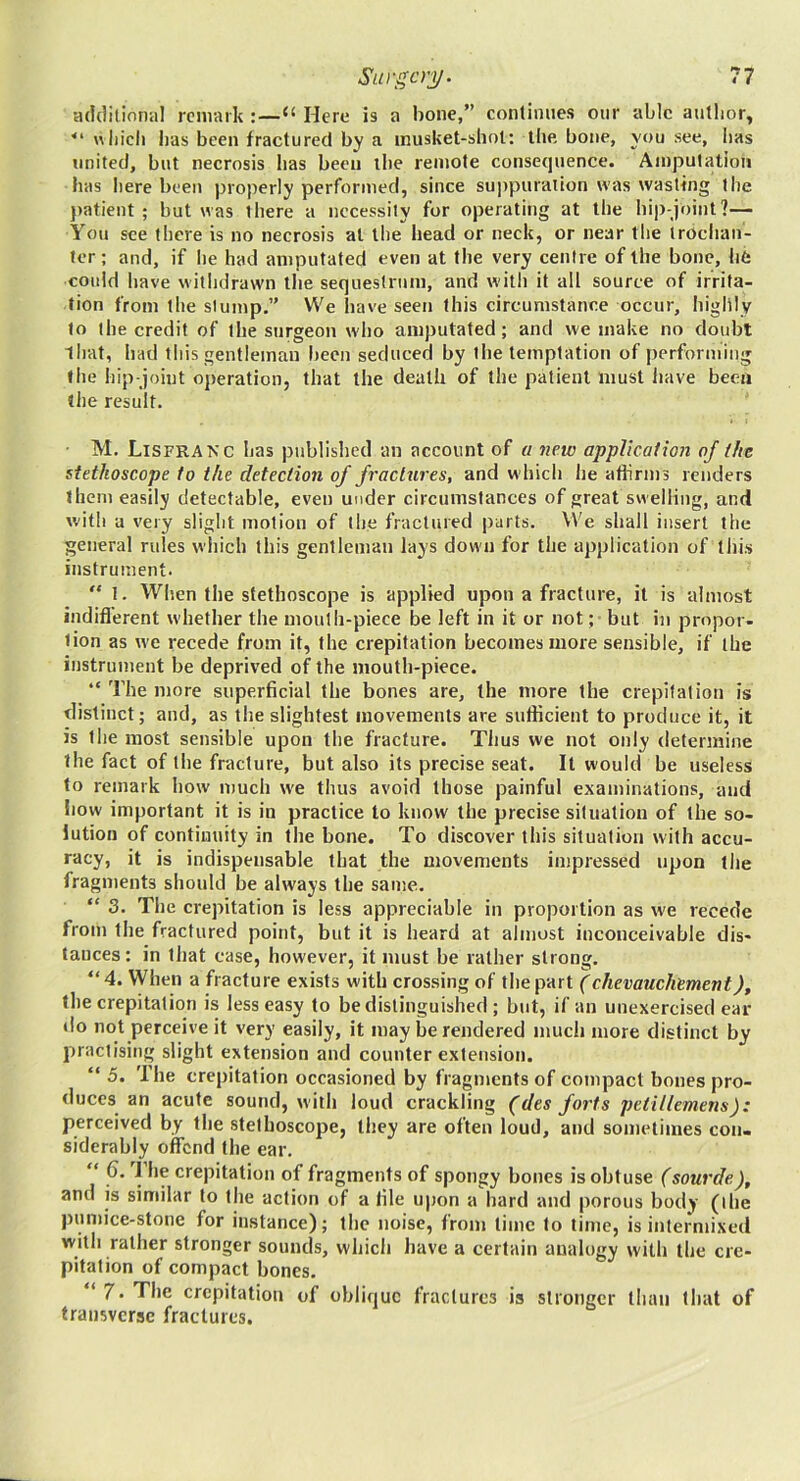 addilioniil remark “ Here is a bone,” conlimies onr able autlior, “ wliicli bas been fractured by a inusket-shol: tlie bone, you see, lias united, but necrosis bas been the remote consequence. Amputation bas l)ere been properly performed, since suppuration was wasting the })atient ; but was there a necessity for operating at tbe bip-joint?— You see there is no necrosis at the bead or neck, or near the Irodian- ter; and, if be had amputated even at tbe very cenire of the bone, life cotdd liave withdrawn tbe sequestrum, and witli it all source of irrita- tion from tbe slump.” We have seen this circumstance occur, highly to the credit of tbe surgeon who amputated; and we make no doubt lbat, bad this gentleman l)een seduced by tbe temptation of performing the bip-joint operation, that the death of tbe patient must have been tbe result. M. Lisfranc has published an account of a new appUcaiion of the stethoscope to the detection of fractures, and which be aflirms renders them easily detectable, even under circumstances of great swelling, and with a very slight motion of the fractured parts. We shall insert the general rules which this gentleman lays down for the application of this instrument. “ I. When the stethoscope is applied upon a fracture, it is almost indifl’erent whether the mouth-piece be left in it or not; but in propor- tion as we recede from it, the crepitation becomes more sensible, if the instrument be deprived of the mouth-piece. “ The more superficial the bones are, the more the crepitation is distinct; and, as the slightest movements are sufficient to produce it, it is the most sensible upon the fracture. Thus we not only determine the fact of the fracture, but also its precise seat. It would be useless to remark how much we thus avoid those painful examinations, and liovv important it is in practice to know the precise situation of the so- lution of continuity in the bone. To discover this situation with accu- racy, it is indispensable that the movements impressed upon the fragments should be always the same. “ 3. The crepitation is less appreciable in proportion as we recede from the fractured point, but it is heard at almost inconceivable dis- tances: in that case, however, it must be rather strong. “ 4. When a fracture exists with crossing of the part (chevauchement), the crepitation is less easy to be distinguished ; but, if an unexercised ear do not perceive it very easily, it may be rendered much more distinct by practising slight extension and counter extension. “ 5. The crepitation occasioned by fragments of compact bones pro- duces an acute sound, with loud crackling (des forts petillemens): perceived by tbe stethoscope, they are often loud, and sometimes con- siderably offend the ear. “ T*‘f of fragments of spongy bones is obtuse (sourde), and is similar to the action of a file upon a hard and porous body (the |)umice-stone for instance); the noise, from time to time, is intermixed with rather stronger sounds, which have a certain analogy with the cre- pitation of compact bones. ‘ 7. The crepitation of oblique fractures is stronger than that of transverse fractures.