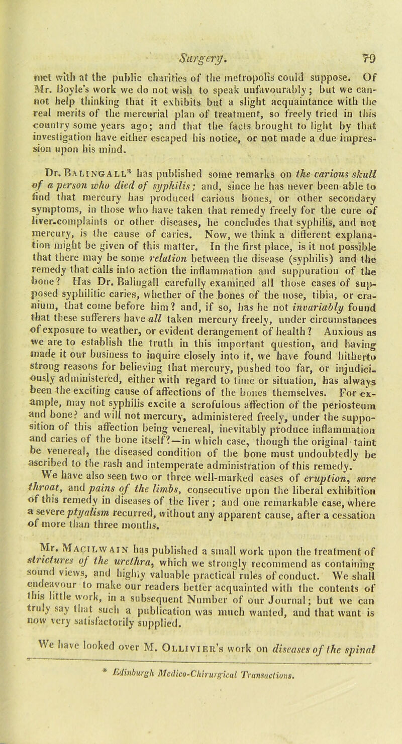 nwl with at the public charities of the metropolis could suppose. Of Mr. Boyle’s work we do not wish to speak unfavourably; but we can- not help thinking that it exhibits but a slight acquaintance with the real merits of the mercurial plan of treatment, so freely tried in this country some years ago; and that the fads brought to light by tliat investigation have either escaped his notice, or not made a due impres- sion upon his mind. Dr. Balingall* has published some remarks on the carious skull of a ferson who died of syphilis: and, since he has never been able to find that mercury has produced carious bones, or other secondary symptoms, in those who have taken that remedy freely for the cure of liver.complaints or other diseases, he concludes that syphilis, and not mercury, is the cause of caries. Now, we think a different explana- tion might be given of this matter. In the first place, is it not possible that there may be some relation between the disease (syphilis) and the remedy that calls into action the inflammation and suppuration of the bone? Has Dr. Balingall carefully examined all those cases of sup- posed syphilitic caries, whether of the .bones of the nose, tibia, or cra- nium, that come before him? and, if so, has he not invariably found that these sufferers have all taken mercury freely, under circumstances of exposure to weather, or evident derangement of health? Anxious as 've are to establish the truth in this important question, and having; made it our business to inquire closely into it, we have found hitherto strong reasons for believing that mercury, pushed too far, or injudicL ously administered, either with regard to time or situation, has always been the exciting cause of affections of the bones themselves. For ex- ample, may not syphilis excite a scrofulous affection of the periosteum and bone? and will not mercury, administered freely, under the suppo- sition of this affection being venereal, inevitably produce inflammation and caries of the bone itself?—in which case, though the original taint be venereal, the diseased condition of the bone must undoubtedly be iiscribed to the rash and intemperate administration of this remedy. We have also seen two or three well-marked cases of eruption^ sore throat, and pains of the limbs, consecutive upon the liberal exhibition of this remedy in diseases of the liver ; and one remarkable case, where a severeptyalism recurred, without any apparent cause, after a cessation of more than three months, Mr. Macilwain has published a small work upon the treatment of strictures of the urethra^ which we strongly recommend as containing sound views, and highiy valuable practical rules of conduct. We shall endeavour to make our readers better acquainted with the contents of I ns little work, in a subsequent Number of our Journal; but we can truly say that such a publication was much wanted, and that want is now very satisfactorily supplied. We have looked over M. Ollivieu’s work on diseases of the sjnnal Eilinbiirgh Mcdico-Chiriti'i^icul Tvansadions.
