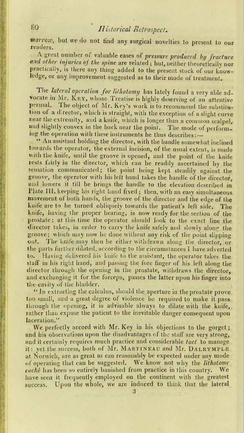 Ilidorical Rclrospcd. marrow, but wc do not lind any surgical novelties to present to our readers. A great number of valuable cases of pressure produced hy fracture and other inf tries of the spine are related ; but, neither theoretically nor practically, is there any thing added to the present stock of our know- ledge, or any improvement suggested as to their inode of treatment. T he lateral operation for lilholomy has lately found a very able ad- vocate in Mr. Key, whose Treatise is highly deserving of an attentive perusal. The object of Mr. Key’s work is to recommend the substitu- lion of a director, which is straight, with the exception of a slight curve near the extremity, and a knife, which is longer than a common scalpel, •and slightly convex in the back near the point. The mode of perform- ing the operation with these instruments he thus describes; — “ An assistant holding the director, with the handle somewhat inclined towards the operator, the external incision, of the usual extent, is made with the knife, until the groove is opened, and the point of the knife rests fairly in the director, which can be readily ascertained by the sensation communicated; the point being kept steadily against the groove, the operator with bis left hand takes the handle of the directof, and lowers it till be brings the handle to the elevation described in Plate III. keeping his right hand fixed ; then, with an easy simultaneous movement of both hands, the groove of the director and the edge of the knife are to be turned obliquely towards the patient’s left side. The knife, having the proper bearing, is now ready for the section of the prostate: at this time the operator should look to the exact line the director takes, in order to carry the knife safely and slowly along the groove; which may now be done without any risk of the point slipping out. The knife may then be either withdrawn along the director, or the parts further dilated, according to the circumstances I have adverted to. Having delivered his knife to the assistant, the operator takes tlie stalf in bis right hand, and passing the fore finger of his left along the director through the opening in the prostate, withdraws the director, and exchanging it for the forceps, passes the latter upon his finger into the cavity of the bladder. “ In extracting the calculus, should the aperture in the prostate prove, too small, and a great degree of violence be required to make it pass through the opening, it is advisable always to dilate with the knife,, rather than expose the patient to the inevitable danger consequent upon laceration.” We perfectly accord with Mr. Key in his objections to the gorget; and his observations upon the disadvantages of the staff are very strong, and it certainly reijuires much practice and considerable tact to manage it: yet the success, both of Mr. Martineau and Mr. Dalrymple at Norwich, are as great as can reasonably be expected under any mode of operating that can be suggested. We know not why the lithotome caclil: has been so entirely banished from practice in this country. We have seen it frequently employed on the continent with the greatest success. Upon the whole, we are induced to think that the lateral