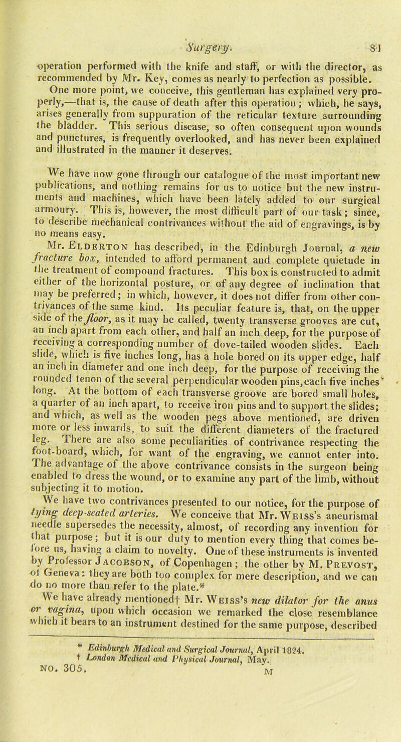 operation performed willi (he knife and staff, or witli the director, as recommended by Mr. Key, comes as nearly to perfection as possible. One more point, we conceive, this gentleman has explained very pro- perly,—that is, the cause of death after this operation ; vvhich, he says, arises generally from suppuration of the reticular textuie surrounding the bladder. This serious disease, so often consequent upon wounds and punctures, is frequently overlooked, and has never been explained and illustrated in the manner it deserves. We have now gone through our catalogue of the most important new publications, and nothing remains for us to notice but the new instru- iiients and machines, which have been lately added to our surgical armoury. This is, however, the most difficult part of our task; since, to describe mechanical contrivances without the aid of engravings, is by no means easy. Mr. Elderton has described, in the Edinburgh Journal, a n,ew fracture box, intended to afford permanent and complete quietude in the treatment of compound fractures. This box is constructed to admit either of the horizontal posture, or of any degree of inclination that may be preferred; in which, however, it does not differ from other con- trivances of the same kind. Its peculiar feature is, that, on the upper side of thej^oor, as it may be called, twenty transverse grooves are cut, an inch apart from each other, and half an inch deep, for the purpose qf receiving a corresponding number of dove-tailed wooden slides. Each slide, which is five inches long, has a hole bored on its upper edge, half an inch in diameter and one inch deep, for the purpose of receiving the rounded tenon of the several perpendicular wooden pins,each five inches' long. At the bottom of each transverse groove are bored small holes, a quarter of an inch apart, to receive iron pins and to support the slides; and which, as well as the wooden pegs above mentioned, are driven more or less inwards, to suit the different diameters of the fractured leg. There are also some peculiarities of contrivance respecting the foot-board, which, for want of the engraving, we cannot enter into. The afivantage of the above contrivance consists in the surgeon being enabled to dress the wound, or to examine any part of the limb, without subjecting it to motion. We have two contrivances presented to our notice, for the purpose of tying deep-seated arteries. We conceive that Mr. Weiss’s aneurismal needle supersedes the necessity, almost, of recording any invention for (hat purpose; but it is our duty to mention every thing that comes be- fore us, having a claim to novelty. One of these instruments is invented by Professor Jacobson, of Copenhagen ; the other by M. Prevosi’, of Geneva: they are both too complex for mere description, and we can do no more than refer to the plate.* We have already mentionedf Mr. Weiss’s new dilator for the anus 07 vagma, upon which occasion we remarked the close resemblance which it bears to an instrument destined for the same purpose, described * Edinhurp'h Medical and SurgicalJournal, April 1824. t London Medical and I’hysical Journal, May. NO. 305. M