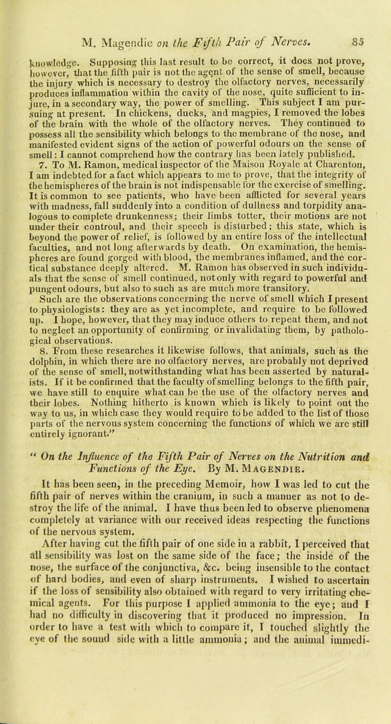 knowledge. Supposing this last result to be correct, it does not prove, however, that the fifth pair is not the agent of the sense of smell, because the injury which is necessary to destroy the olfactory nerves, necessarily produces inflammation within the cavity of the nose, quite sufficient to in- jure, in a secondary way, the power of smelling. This subject I am pur- suing at present. In chickens, ducks, and magpies, I removed the lobes of the brain with the whole of the olfactory nerves. They continued to possess all the sensibility which belongs to the membrane of the nose, and manifested evident signs of the action of powerful odours on tlie sense of smell: I cannot comprehend how the contrary has been lately published. 7. To M. Ramon, medical inspector of the Maisoii Royale at Charenton, I am indebted for a fact which appears to me to prove, that the integrity of the hemispheres of the brain is not indispensable for the exercise of smelling. It is common to see patients, who have been afflicted for several years with madness, fall suddenly into a condition of dullness and torpidity ana- logous to complete drunkenness; their limbs totter, their motions are not under their controul, and their speech is disturbed; this state, which is beyond the power of relief, is followed by an entire loss of the intellectual faculties, and not long afterwards by death. On examination, the hemis- pheres are found gorged with blood, the membranes inflamed, and the cor- tical substance deeply altered. M. Ramon has observed in sueh individu- als that the sense of smell continued, not only with regard to powerful and pungent odours, but also to such as are much more transitory. Such are the observations concerning the nerve of smell which I present to physiologists: they arc as yet incomplete, and require to be followed up. I hope, however, that they may induce others to repeat them, and not to neglect an opportunity of confirming dr invalidating them, by patholo- gical observations. 8. From these researches it likewise follows, that animals, such as the dolphin, in which there are no olfactory nerves, are probably not deprived of the sense of smell, notwithstanding what has been asserted by natural- ists. If it be confirmed that the faculty of smelling belongs to the fifth pair, we have still to enquire what can be the use of the olfactory nerves and their lobes. Nothing hitherto is known which is likely to point out the way to us, in which case they would require to be added to the list of those parts of the nervous system concerning the functions of which we are still entirely ignorant. “ On the Influence of the Fifth Pair of Nerves on the Nutrition and Functions of the Eye. By M. Magendie. It has been seen, in the preceding Memoir, how I was led to cut the fifth pair of nerves within the cranium, in such a manner as not to de- stroy the life of the animal. I have thus been led to observe phenomena completely at variance with our received ideas respecting the functions of the nervous system. After having cut the fifth pair of one side in a rabbit, I perceived that all sensibility was lost on the same side of the face; the inside of the nose, the surface of the conjunctiva, &c. being insensible to the contact of hard bodies, and even of sharp instruments. I wished to ascertain if the loss of sensibility also obtained with regard to very irritating che- mical agents. For this purpose I applied ammonia to the eye; and I had no difficulty in discovering that it produced no impression. In order to have a test with which to compare it, I touched slightly the eye of the sound side with a little ammonia ; and the animal immedi-