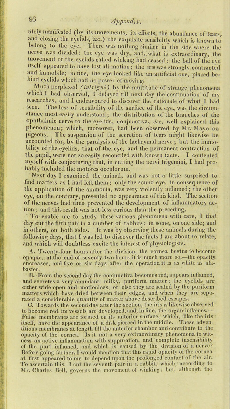 atcly manifesled (by its movciiieiits, its efforts, tlie abundance of tears, and closing the eyelids, &c.) the exquisite sensibility which is known to belong to the eye. There was nothing similar in the side where the nerve was divided; the eye was diy, and, what is extraordinary, the nioveinent of the eyelids called winking had ceased ; the ball of the eye itself appeared to have Install motion; the iris was strongly contracted and immobile; in fine, the eye looked like an artificial one, placed be- hind eyelids which had no power of moving. Much perplexed (infrigm) by the multitude of strange phenomena which I had observed, 1 delayed till next day the continuation of my researches, and 1 endeavoured to discover the rationale of what I had seen. Tlie loss of sensibility of the surface of the eye, was the circum- stance most easily understood; the distribution of the braiiches of the ophthalmic nerve to the ejelids, conjunctiva, «fec. well explained this phenomenon; which, moreover, had been observed by Mr. Mayo on pigeons. The suspension of the secretion of tears might likewise be accounted for, by the paralysis of the lachrymal nerve; but the immo- bility of the eyelids, that of the eye, and the permanent contraction of the pupil, were not so easily reconciled with known facts. I contented myself with conjecturing that, in cutting the nervi trigemini, I had pro- bably included the motores occulorum. Next day I examined the animal, and was not a little surprised to find matters as I had left them : only the sound eye, in consequence of the application of the ammonia, was very violently inflamed; the other eye, on the contrary, presented no appearance of this kind. The section of the nerves had thus prevented the development of inflammatory ac- tion ; and this result was not less curious than the preceding. To enable me to study these various phenomena with care, I that day cut the fifth pair in a number of rabbits; in some, on one side; and in others, on both sides. It was by observing these animals during the following days, that I was led to discover the facts 1 am about to relate, and which will doubtless excite the interest of physiologists. A. Twenty-four hours after the division, the cornea begins to become opaque, at the end of seventy-two hours it is much more so,—tlie opacity encreases, and five or six days after the operation it is as white as ala- baster. B. From the second day the conjunctiva becomes red, appears inflamed, and secretes a very abundant, milky, puriform matter; the eyelids are either wide open and motionless, or else they are sealed by the puriform matters which have dried between their edges, and when they are sepa- rated a considerable quantity of matter above described escapes. C. Towards the second day after the section, the iris is likewise observed to become red, its vessels arc developed, and, in fine, the organ inflames.— False membranes arc formed on its anterior surface, vvhich, like the iris itself, have the appearance of a disk pierced in the middle. These adven- titious membranes at length fill the anterior cliamber and contribute to the opacity of the cornea. Is it not a very extraordinary phenomena to wit- ness an active inflammation with suppuration, and complete insensibility of the part inflamed, and which is caused by the division of a nerve Before going farther, I would mention that this rapid opacity of the cornea at first ajrpeared to me to depend upon the prolonged contact of the air. To ascertain this, I cut the seventh pair in a rabbit, which, according to Mr. Charles Bell, governs llic movement of winking; hut, altlroiigh tlic