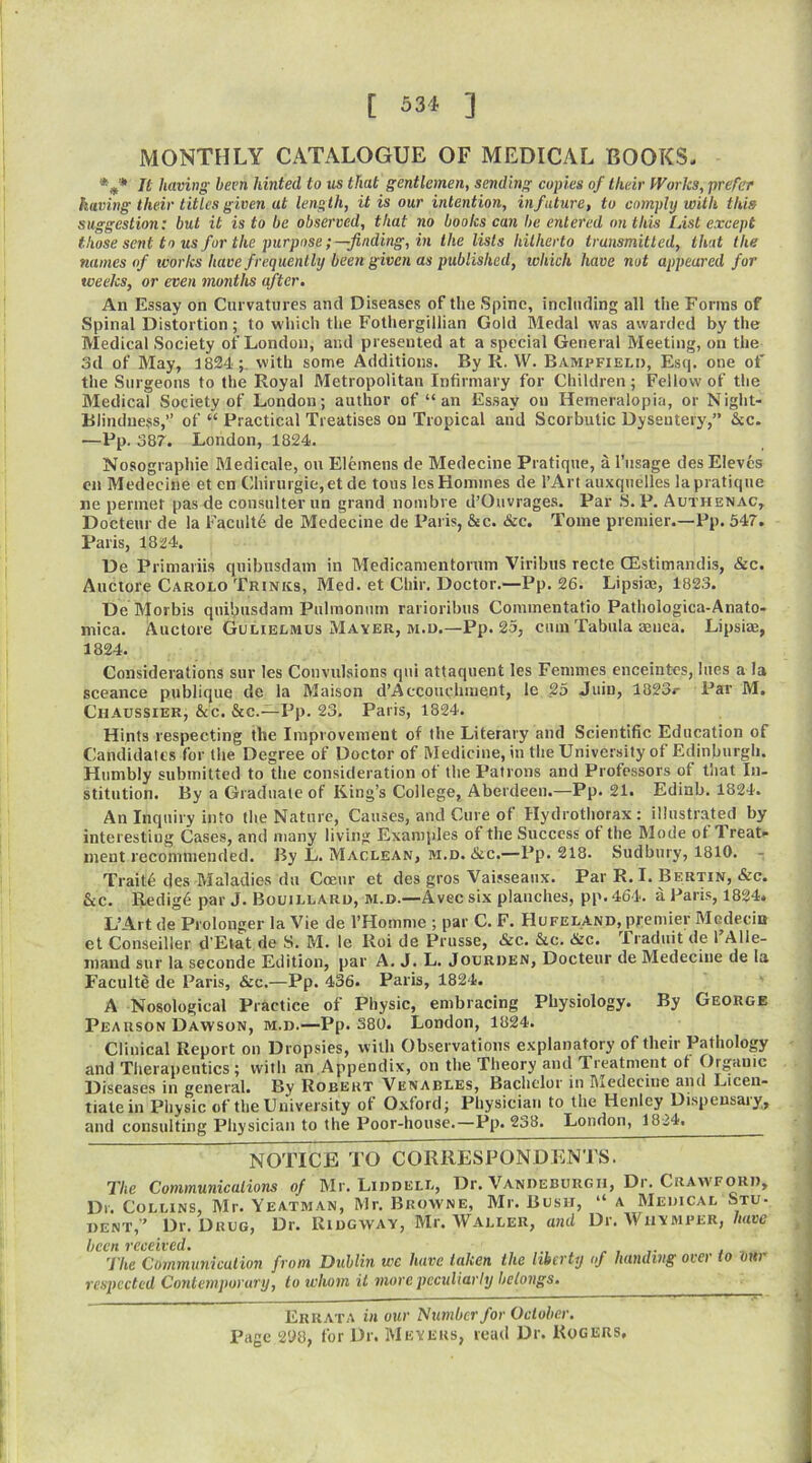 [ 634 ] MONTHLY CATALOGUE OF MEDICAL BOOKS, Tt having been hinted to us that gentlemen, sending copies of their Works, prefer having their titles given at length, it is our intention, in future, to comply with this suggestion: but it is to be observed, that no books can be entered on this List except those sent to us fur the purpose;—finding, in the lists hitherto transmitted, that the names of works have frequently been given as published, ivliich have nut appeared for weeks, or even months after. An Essay on Curvatures and Diseases of the Spine, including all the Forms of Spinal Distortion; to w'hich tlie Fothergillian Gold Medal was awarded by the Medical Society of London, and presented at a special General Meeting, on the 3d of May, 1824;. with some Additions. By R. W. Bampfield, Esq. one of the Surgeons to the Royal Metropolitan Infirmary for Children; Fellow of the Medical Society of London; author of “ an Essay on Hemeralopia, or Night- Blindncsss,” of “ Practical Treatises on Tropical and Scorbutic Dysentery,” &c. -Pp. 387. London, 1824. Nosographie Medicale, on Elemens de Medecine Pratique, a I’usage des Eleves en Medecine et en Chirurgie, et de tous les Homines de I’Art auxquelles la pratique ne perinet pas de consulter un grand nombre d’Ouvrages. Par S. P. Authenac, Docteur de la Faculty de Medecine de Paris, &c. &c. Tome premier.—Pp. 347. Paris, 1824. De Primaiiis quibusdam in Medicamentorum Viribus recte CEstimandis, &c. Auctore Carolo Trinks, Med. et Chir. Doctor.—Pp. 26. Lipsias, 1823. De Morbis quibusdam Pulmonnm rarioribus Commentatio Pathologica-Anato- mica. Auctore Golielmus Mayer, M.u.—Pp. 25, cum Tabula aenea. Lipsim, 1824. Considerations sur les Convulsions qui attaquent les Femmes enceintes, lues a la sceance publique de la Maison d’Accouchment, le 25 Juin, 1823c Par M. Chaussier, &c. &c.—Pp. 23. Paris, 1824. Hints respecting the Improvement of the Literary and Scientific Education of Candidates for the Degree of Doctor of Medicine, in the University of Edinburgh. Humbly submitted to the consideration of the Patrons and Professors of that In- stitution. By a Graduate of King’s College, Aberdeen.—Pp. 21. Edinb. 1824. An Inquiry into the Nature, Causes, and Cure of Hydrothorax: illustrated by interesting Cases, and many living Examples of the Success of the Mode of Treat* inent recommended. By L. Maclean, m.d. &c.—Pp. 218. Sudbury, 1810. Trait6 des Maladies du Cceur et des gros Vaisseaux. Par R.I. Bertin, &c. &c. Redig6 par J. Bouillaro, m.d.—Avec six planches, pp. 464. a Paris, 1824. L’Ai t de Prolonger la Vie de I’Homme ; par C. F. Hufeland, premier Mcdecin et Conseiller d’Etat de S. M. le Roi de Prusse, &c. &.C. &c. Traduit de 1 Alle- inaud sur la seconde Edition, par A. J. L. Jourden, Docteur de Medecine de la Faculte de Paris, &c.—Pp. 436. Paris, 1824. A Nosological Practice of Physic, embracing Physiology. By George Pearson Dawson, m.d.—Pp. 380. London, 1824. Clinical Report on Dropsies, with Observations explanatory of their Pathology and Therapeutics; with an Appendix, on the Theory and Treatment of Organic Diseases in general. By Robert Venables, Bachelor in Medecine and Licen- tiate in Physic of the University of Oxford; Physician to the Henley Dispensary, and consulting Physician to the Poor-house.—Pp. 238. London, 18-24, NOTICE TO CORRESPONDENTS. The Communications of Mr. Liddell, Dr. Vandeburgii, Dr. Craw'Ford, Dr. Collins, Mr. Yeatman, Mr. Browne, Mr. Bush, “ a Medical Stu- dent,” Dr. Drug, Dr. Ridgway, Mr. Waller, and Dr. Whymper, have hcCH V€C€IV€(1 • The Communication from Dublin wc have taken the liberty of handing over to Vur respected Contemporary, to whom it more peculiarly belongs. Errata in our dumber for October, Page 298, for Dr. Meyers, read Dr. Rogers,