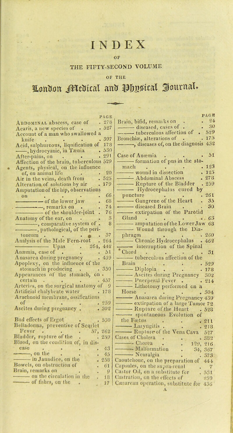 INDEX OF THE FIFTY-SECOND VOLUME OF THE HoiiUon #lel)itcal aiitr SsJiu'uaU PAGE Abdominal abscess, case of • 278 Acaris, a new species of . . 527’ Account of a man who swallowed a knife .... 397 Acid, sulphureous, liqiiification of 178 , hydrocyanic, in Ttenia . 530 After-pains, on . . .291 Affeetion of the brain, tuberculous 529 Agents, physical, on the influence of, on animal life . . 20 Air in the veins, death from . 525 Alteration of solutions by air . 179 Amputation of the hip, observations on . . • .66 ■ —of the lower jaw . 68 , remarks on . .74 of the shoulder-joint . 76 Anatomy of the ear, on . .3 , comparative system of . 8 , pathological, of the peri- toneum . . . 0 . 37 Analysis of the IMale Fern-root . 264 Upas . 264, 442 Anmmia, case of . . .51 Anasarca during pregnancy . 439 Apoplexy, on the influence of the stomach in producing , . 350 Appearances of the stomach, on . certain .... 457 Arteries, on the surgical anatomy of 9 Artificial chalybeate water . 178 Arachnoid membrane, ossifications of .... 259 Ascites during pregnancy . . 302 Bad efTects of Ergot . . 530 Belladonna, preventive of Scgrlet Fever . . . .57, 262 Bladder, rupture of the . . 259 Blood, on the condition of, in dis- ease . . . .43 , on the . . .45 in Jaundice, on the .258 Bowels, on obstruction of . 61 Brain, remarks on . .9 on the ciiculation in ihc , 18 ■ — of fishes, on the . 17 PAGE Brain, bifid, remaiks on . . 24 diseased, cases of . . .30 —— tuberculous atfection of • .529 Bronchial, alterations of . . 175 diseases of, on the diagnosis 432 Case of Anoemia . . .51 formation of pus in the sto- mach . . . .123 wound in dissection . 125 ^ Abdominal Abscess . 278 Rupture of the Bladder . 259 Hydrocephalus cured by puncture . . .261 Gangrene of the Heart . 35 diseased Brain . . 30 extirpation of the Parotid Gland . . . .. 63 amputation ofthe Lower Jaw 68 Wound through the Dia- phragm . . . 260 Chronic Hydrocephalus . 462 interruption of the Spinal * Cliord . . . .31 tuberculous affection of the Brain .... 529 Diplopia . . . 178 Ascites during Pregnancy 302 Puerperal Fever . . 214 Litliolomy performed on a Horse .... 304 Anasarca during Pregnancy 439 extirpation of a large Tumor 72 Rupture of (he Heart . 528 spontaneous Evolution of the Fcetiis . . .211 Laiyngiti.s . . . 2I8 Rupturerof the Vena Cava 527 Cases of Cholera . . .382 Chorea . . 129, 216 ^— Malformation . 34, 367 Neuralgia . . 373 Caoutchouc, on the preparation of 444 Capsules, on the siipra-rcnal . 7 Castor Oil, on a suhslitute for . 531 Castration, on the ( fleets of 259 Ctesarcan operation, substitute for 436 A