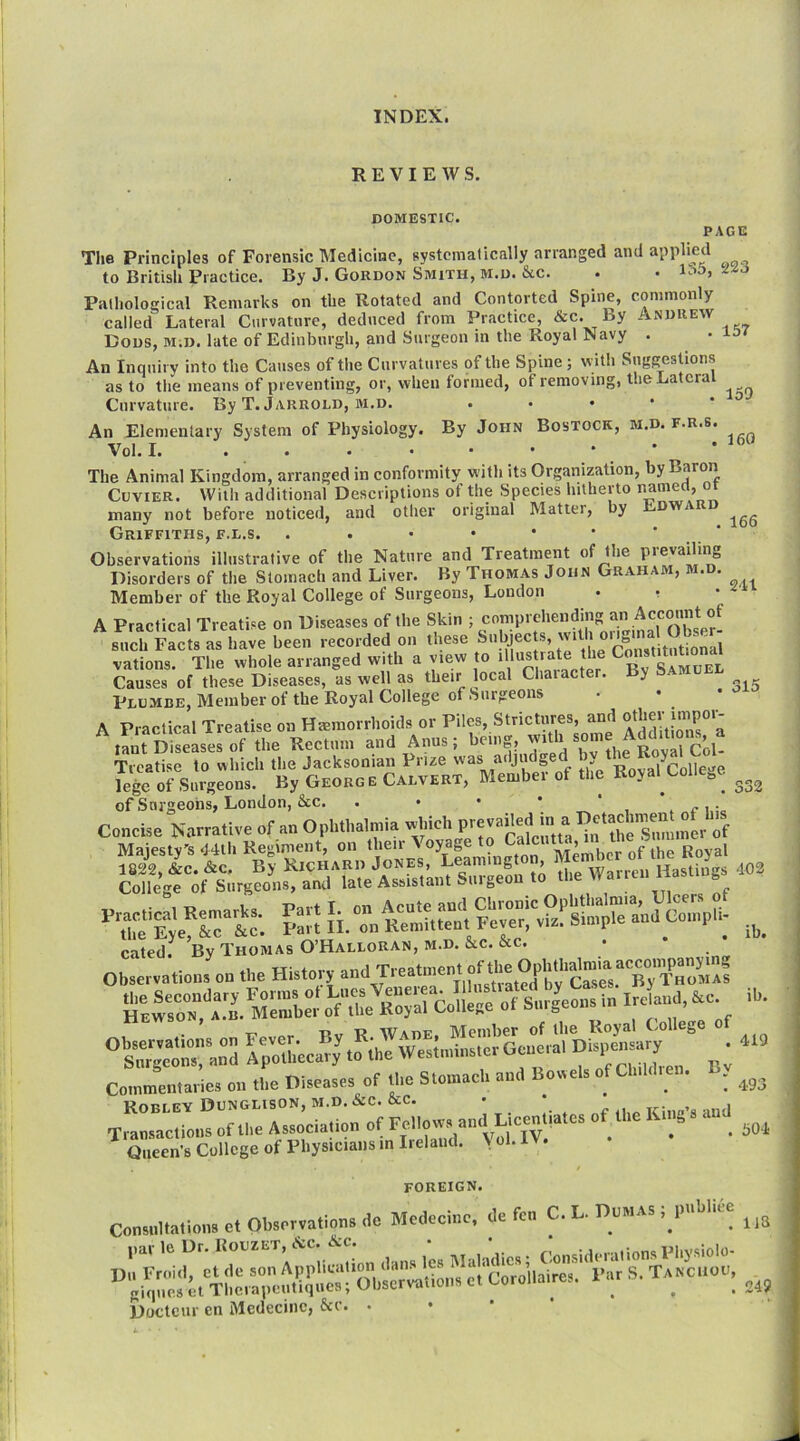 REVIEWS. DOMESTIC. PAGE Tlie Principles of Forensic Medicine, systcmaticnlly arranged and applied to British Practice. By J. Gordon Smith, m.d. &c. . • !■:>>>> Pathological Remarks on the Rotated and Contorted Spine, commonly called Lateral Curvature, deduced from Practice, &c. By Andrew Bods, m;d. late of Edinburgh, and Surgeon m the Royal Navy . . An Inquiry into the Causes of the Curvatures of the Spine; with Suggestions as to the means of preventing, or, when formed, of removing, tlieLatcra Curvature. By T. Jarrold, m.d. . • • • ' ^ An Elementary System of Physiology. By John Bostock, m.d. f.r.s. Vol. I. ' The Animal Kingdom, arranged in conformity with its Organization, by Baron Cuvier. With additional Descriptions of the Species hitherto i^amea, or many not before noticed, and other original Matter, by ED Griffiths, f.l.s. . . • • • • ' ‘ Observations illustrative of the Nature and Treatment of the pievailing Disorders of the Stomach and Liver. By Thomas John Graham, m.d. Member of the Royal College of Surgeons, London . . A Practical Treatise on Diseases of the Skin ; comprehending an Account of such Facts as have been recorded on these vations. The whole arranged with a view to > ^ Z Smuel Causes of these Diseases, as well as their local Chaiacter. y Plumbe, Member of the Royal College of Surgeons A Practical Treatise on Haemorrhoids or Piles, Strictures, and tant Diseases of the Rectum and Anus; being, with som Treatise to which the Jacksonian Prize was adjudged Poval\:olle''e lege of Surgeons. By George Calvert, Member of the Royal College of Surgeons, London, &c. . • • • ' . /?, • Concise Narrative of an Ophthalmia which of Majesty's 44th Regiment, on 1822, &c. &c. By Richard the Warren Hastings 402 College of Surgeons, and late Assistant «-iugeo ■ rri f 160 166 241 315 332 college 01 omgfuuo, u , . TT, cated. By Thomas O’Halloran, m.d. &c. &c. Observations on the History HEW MSer ofTlm R^yal 6ollege of Surgeons in Ireland, &c. • T' Pv T? Wade Member of ibe Royal (college of Ap.U«c <0 ;i,e W.s.,„i.,s.c, Gcue,al ' Co,nmeI.ta.ie. o.. «.e Di.eas.s ot U.e Slmnacl, and Bov,el. of Clnldre,. . Konr EY DuNGLISON, M.D,&C. ixC. • ^ , xr‘ » i Transactions of the Association of ° ' ‘‘ . 504 /Anw«r.,.llc2e of Physicians in Ireland. Vol. IV. ib. ib. 419 493 FOREIGN. Con...ltallo...ctOtaet.ationsdc Mcdecinc, de fen C. L. UnMAS | l>nl-liee Bemteur en Mcdecinc, &c. •