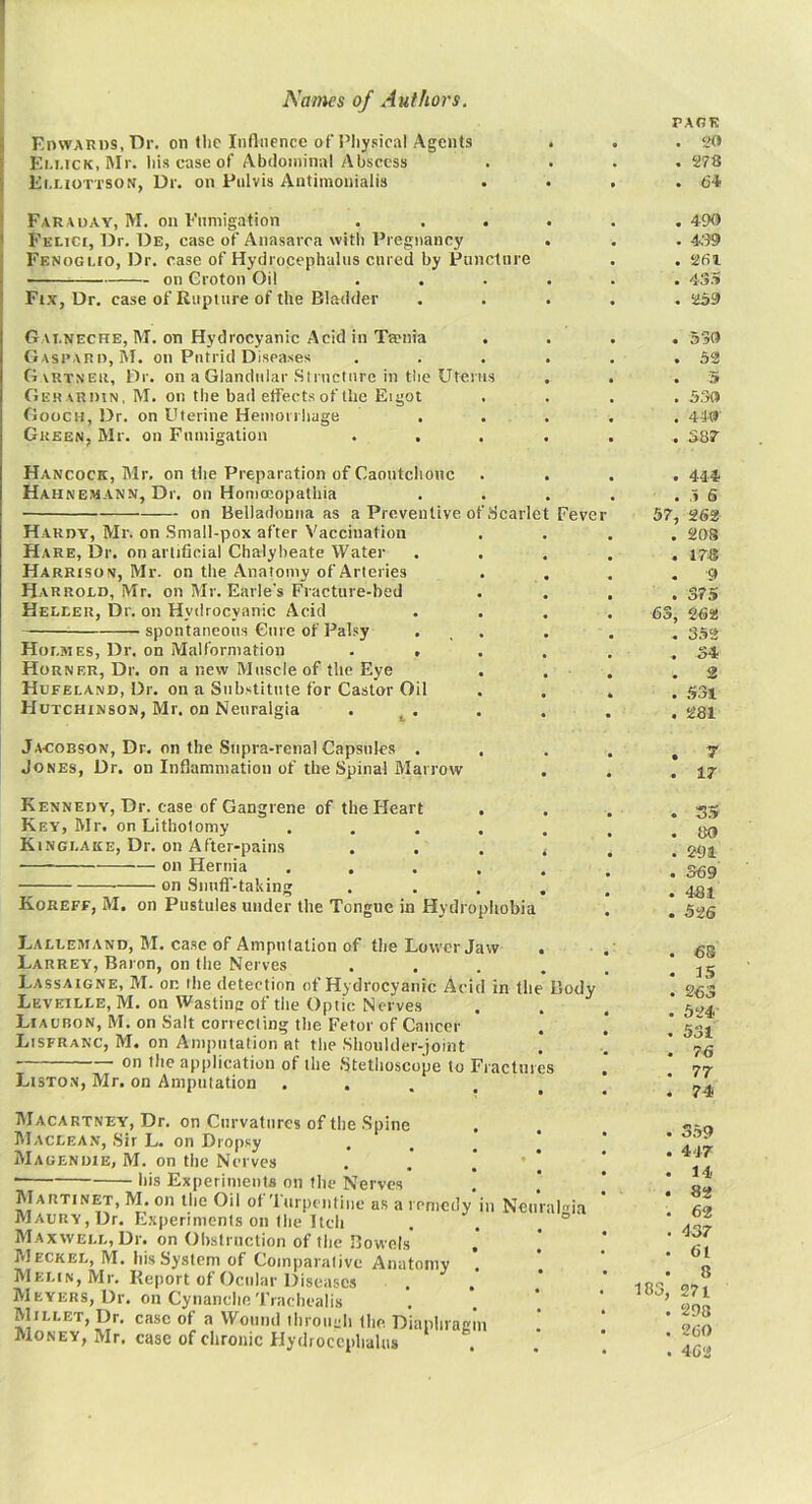 EnwARDS.Dr. on the Influence of I’liysical Agents Em.ick, ftlr. liis case of Abdominal Abscess Ei.tiOTTSON, Dr. on Pnlvis Antimouialis PARK . . 278 . 6-1 Farauay, M. on Fumigation ...... 490 Felici, Dr. De, case of Anasarca with Pregnancy . . . 4.'?9 Fenoguo, Dr. case of Hydrocephalus cured by Puncture . . 261 on Groton Oil ...... 43S Fix, Dr. case of Rupture of the Bladder ..... 259 Gai.neche, M. on Hydrocyanic Acid in Taenia .... 530 Gaspari), M. on Putrid Diseases . . . . . ,52 Gvrtner, Dr. on a Glandular Structure in tlie Uterus . . .5 Gerardin, M. on the bad effects of the Eigot .... 5.30 Gooch, 13r. on Uterine Hemorrhage ..... 44-0 Green, Mr. on Fumigation ...... 387’ Hancock, Mr, on the Preparation of Caoutchouc Hahnemann, Dr. on Honiocopathia on Belladonna as a Preventive of Scarlc Hardy, Mr. on Small-pox after Vaccination Hare, Dr. on artificial Chalybeate Water Harrison, Mr. on the Anatomy of Arteries Harrocd, Mr. on Mr. Earle’s Fracture-bed Heleer, Dr. on Hydrocyanic Acid spontaneous Cure of Pal.sy Holmes, Dr. on Malformation . . Horner, Dr. on a new Muscle of the Eye . Hcfeland, Dr. on a Substitute for Castor Oil Hutchinson, Mr. on Neuralgia Feve . 444 . .3 6 57, 262 . 208 . 178 . -9 . 375 63, 262 . 352 . 54 . 2 Jacobson, Dr, on the Supra-renal Capsules . Jones, Dr. on Inflammation of the Spinal Marrow . r . 17 Kennedy, Dr. case of Gangrene of the Heart . Key, Mr. on Lithotomy .... Kinglake, Dr. on After-pains on Hernia .... on Snntf-taking Koreff, M, on Pustules under the Tongue in Hydrophobia . S» . 80 . 291 . 369 . 481 . 326 Lallemand, M. case of Amputation of tiie Lower Jaw . Larrey, Baron, on the Nerves .... Lassaigne, M. or the detection of Hydrocyanic Acid in the Body Leveille, M. on Wasting of the Optic Nerves Liaubon, M. on Salt correcting the Fetor of Cancer Lisfranc, M. on Amputation at the Shoulder-joint on the application of the Stetlioscope to Fractures Listo.n, Mr. on Amputation • . . . . . 63 . 15 . 263 . 524 . 531 . 76 . 77 . 74 IUacartney, Dr. on Curvatures of the .Spine Maclean, Sir L. on Dropsy M A gen DIE, M. on the Nerves his Experiments on llie Nerves IVIARTinet, M. on the Oil of ’lurpentiiie as a remedy in Maury, Dr. Experiments on the Itch Maxwell, Dr. on Ohstriiction of the Bowels Meckel, M. his System of Comparative Anatomy ’. Melin, Mr. Report of Ocular Diseases Meyers, Dr. on CynanclieTiachealis Millet, Dr. case of a Wound ihrouch Ihe Diaphragm Money, Mr, case of chronic Hydrocephalus Neuralgia • S59 . 447 . 14 . 82 . 62 . 437 ■ 61 • 8 183, 271 . 298 . 260 . 462