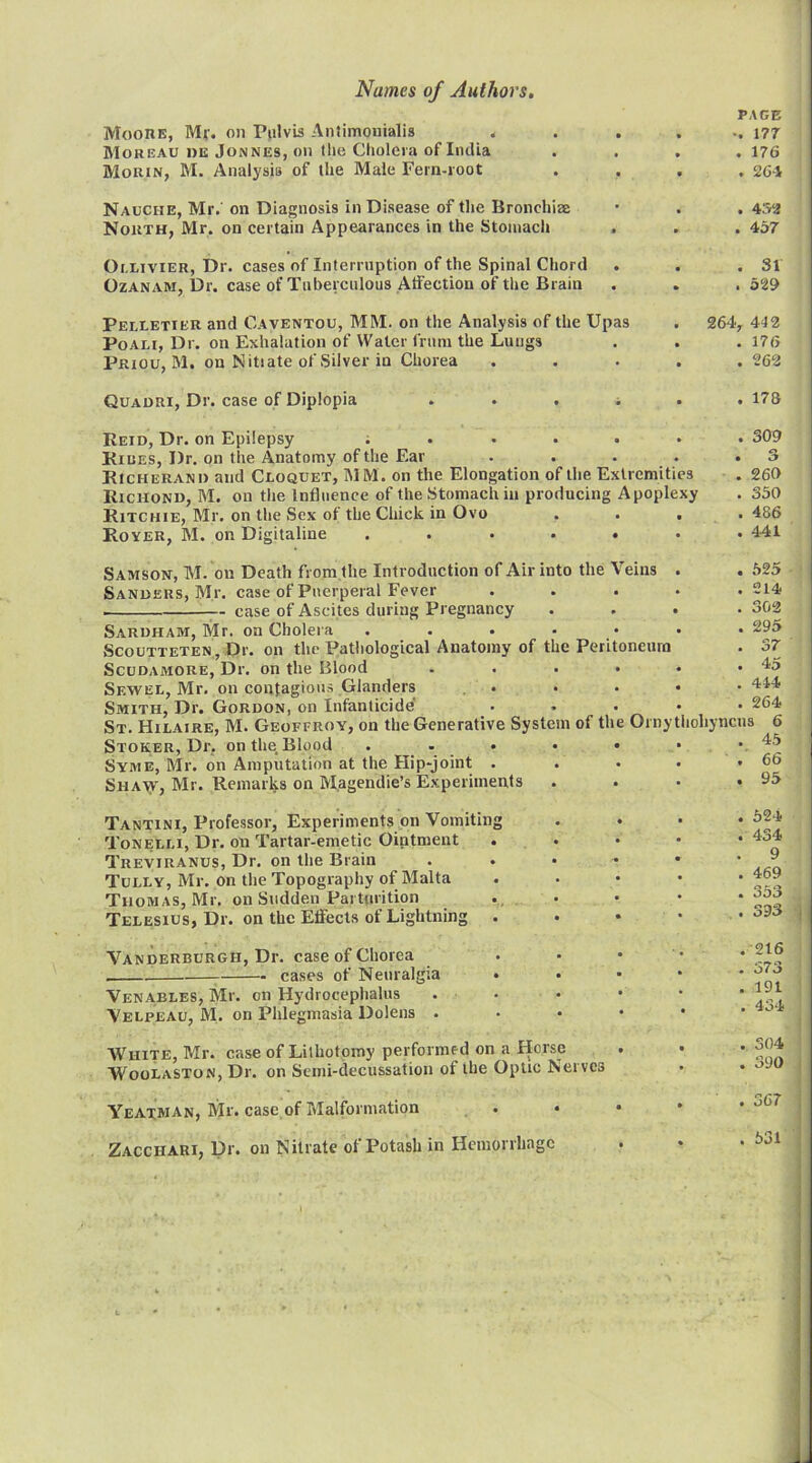 MoonK, Mr. on Pulvis Antimonialis . Moreau de Jonnes, on tlie Cholera of India Morin, M. Analysis of the Male Fern-root Nauciie, Mr. on Diagnosis in Disease of tlie Bronchise North, Mr. on certain Appearances in the Stomach Oi.LiviER, Dr. cases of Interruption of the Spinal Chord OzANAM, Dr. case of Tuberculous Atfection of the Brain Pelletier and Caventou, MM. on the Analysis of the Upas PoALi, Dr. on Exhalation of Water frum the Lungs Priou, M. on Nitiate of Silver in Chorea Quauri, Dr. case of Diplopia Reid, Dr. on Epilepsy ; . . . . Rides, Dr. on the Anatomy of the Ear .... RtcHERANi) and Cloquet, MM. on the Elongation of the Extremities Richond, M. on the Influence of the Stomach in producing Apoplexy Ritchie, Mr. on the Sex of the Chick in Ovo Royer, M. on Digitaline ..... Samson, M. on Death from the Introduction of Air into the Veins Sanders, Mr. case of Puerperal Fever . . . case of Ascites during Pregnancy Saruham, Mr. on Cholera SCOUTTETEN, Di’. Oil the Patliological Anatomy of the Peritoneum Scudamore, Dr. on the Blood .... Sewel, Mr. on contagions Glanders , . Smith, Dr. Gordon, on Infanticide St. Hilaire, M. Geoffroy, on the Generative System of the Ornythohy Stoker, Dr, on the Blood . . . Syme, Mr. on Amputation at the Hip-joint . Shaw, Mr. Remarks on Magendie’s Experiments Tantini, Professor, Experiments on Vomiting Tonelli, Dr. on Tartar-emetic Ointment Treviranus, Dr. on the Brain Tully, Mr. on the Topography of Malta Thomas, Mr. on Sudden Parturition Telesius, Dr. on the Effects of Lightning Vanderburgh, Dr. case of Chorea cases of Neuralgia Venables, Mr. on Hydrocephalus Velpeau, M. on Phlegmasia Dolens White, Mr. case of Lithotomy performed on a Horse Woolaston, Dr. on Semi-decussation of the Optic Net ves Yeatman, Mr. case of Malformation . * Zacchari, Dr. on Nitrate of Potash in Hemorrhage PAGE -. 177 . 176 . 26-i . 4S2 . 457 . 31 . 529 264, 412 . 176 . 262 178 309 260 350 486 441 525 214 302 295 37 45 444 264 ncus 6 45 66 95 . 524 . 434 . 9 . 469 . 353 . 393 .216 . 573 . 191 . 434 . 304 . 390 . 367 . 531