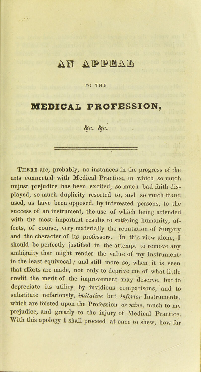 AST AIPIPISAIL TO THE MEDICAL PROFESSION, ^c. ^c. There are, probably, no instances in the progress of the arts connected with Medical Practice, in which so much unjust prejudice has been excited, so much bad faith dis- played, so much duplicity resorted to, and so much fraud used, as have been opposed, by interested persons, to the success of an instrument, the use of which being attended with the most important results to suffering humanity, af- fects, of course, very materially the reputation of Surgery and the character of its professors. In this view alone, I should be perfectly justified in the attempt to remove any ambiguity that might render the value of my Instrument^ in the least equivocal ,* and still more so, when it is seen that efforts are made, not only to deprive me of what little credit the merit of the improvement may deserve, but to depreciate its utility by invidious comparisons, and to substitute nefariously, imitcitivc but inf^viov InstrumentB, which are foisted upon the Profession as mine, much to my prejudice, and greatly to the injury of Medical Practice. With this apology I shall proceed at once to shew, how far