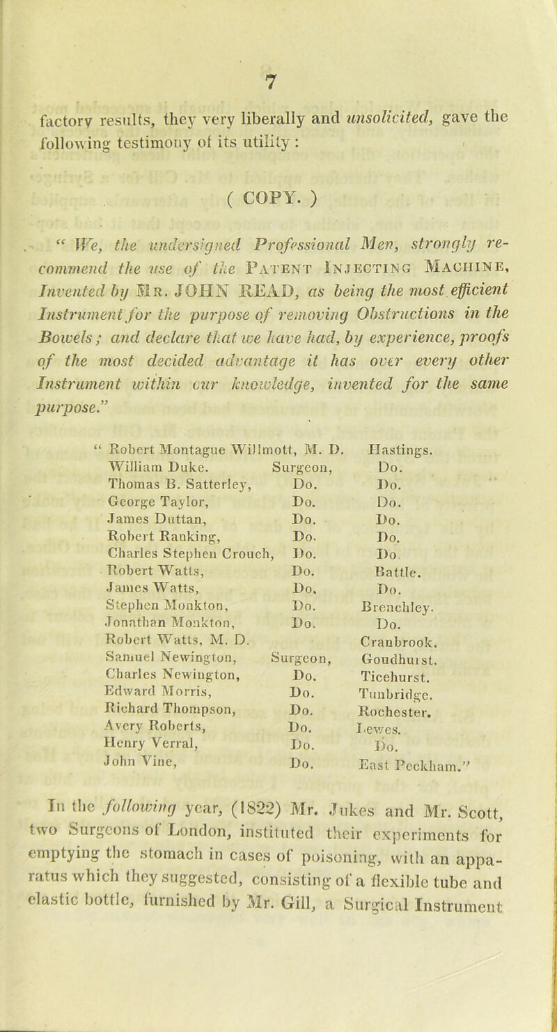 factory results, thej' very liberally and unsolicited, gave the following testimony ot its utility : ( COPY. ) “ Tfi?, the undersigned Professional Men, strongly re- commend the use of the Patent Injecting Machine, Invented by Mr. JOHN HEAD, as being the most efficient Instrument for the purpose of removing Obstructions in the Boivels ; and declare that we have had, by experience, proofs of the most decided advantage it has over every other Instrument within cur knowledge, invented for the same purpose.” “ Robert Montague WiJImott, M. D. Hastings. William Duke. Surgeon, Do. Thomas B. Satterley, Do. Do. George Taylor, Do. Do. James Duttan, Do. Do. Robert Ranking, Do. Do. Charles Stephen Crouch, Do. Do Robert Watts, Do. Battle. James Watts, Do, Do. Stephen Monklon, Do. Brenchley. Jonathan Monkton, Do. Do. Robert Watts, M. D. Cranbrook. Samuel Nevvinglon, Surgeon, Goudhuist. Charles Newington, Do. Ticehurst. Edward Morris, Do. Tunbridge. Richard Thompson, Do. Rochester. Avery Roberts, Do. I'Cvves. Henry Venal, Do. Do. John Vine, Do. East Pecklu In the following year, (1822) Mr. .)ukes and Mr. Scott, two Surgcon.s ol Eondon, instituted their experiments for emptying the stomach in cases ol poisoning, witli an appa- ratus which they suggested, consisting of a flexible tube and clastic bottle, fuinished by Mr. Gill, a Surgical Instrument
