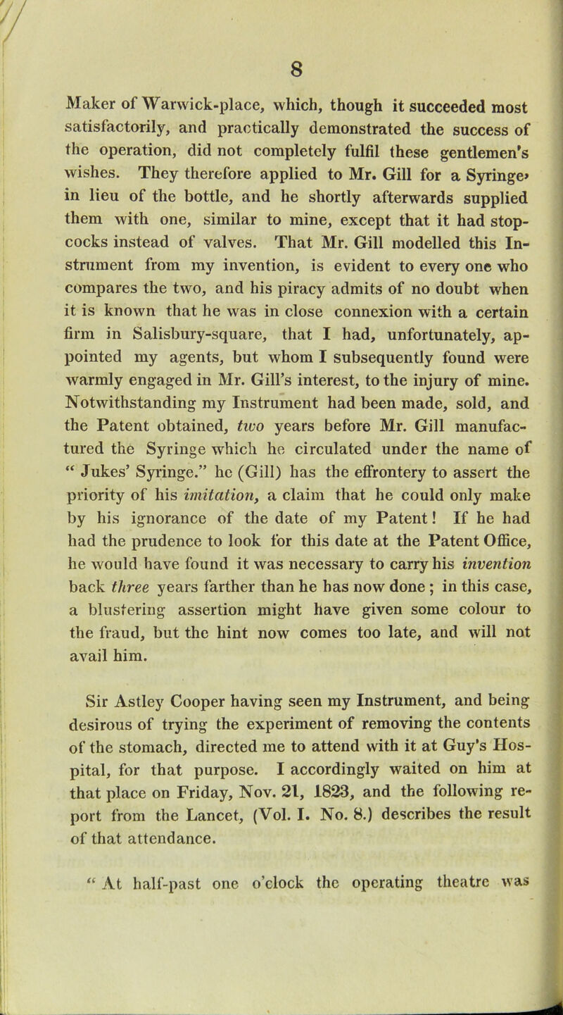 Maker of Warwick-place, which, though it succeeded most satisfactorily, and practically demonstrated the success of the operation, did not completely fulfil these gentlemen’s wishes. They therefore applied to Mr. Gill for a Syringe> in lieu of the bottle, and he shortly afterwards supplied them with one, similar to mine, except that it had stop- cocks instead of valves. That Mr. Gill modelled this In- strument from my invention, is evident to every one who compares the two, and his piracy admits of no doubt when it is known that he was in close connexion with a certain firm in Salisbury-square, that I had, unfortunately, ap- pointed my agents, but whom I subsequently found were warmly engaged in Mr. Gill’s interest, to the injury of mine. Notwithstanding my Instrument had been made, sold, and the Patent obtained, tivo years before Mr. Gill manufac- tured the Syringe which he circulated under the name of “ Jukes’ Syringe.” he (Gill) has the effrontery to assert the priority of his imitation, a claim that he could only make by his ignorance of the date of my Patent! If he had had the prudence to look for this date at the Patent OflSce, he would have found it was necessary to carry his invention back three years farther than he has now done ; in this case, a blustering assertion might have given some colour to the fraud, but the hint now comes too late, and will not avail him. Sir Astley Cooper having seen my Instrument, and being desirous of trying the experiment of removing the contents of the stomach, directed me to attend with it at Guy’s Hos- pital, for that purpose. I accordingly waited on him at that place on Friday, Nov. 21, 1823, and the following re- port from the Lancet, (Vol. I. No. 8.) describes the result of that attendance. “ At half-past one o’clock the operating theatre was