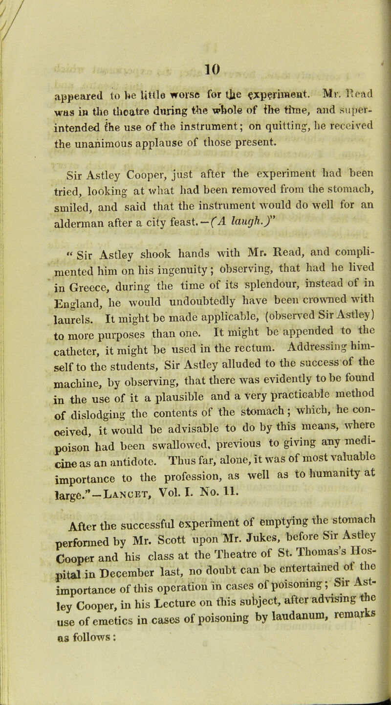 appeared to V^e little worse for tlie §;jcp?riTOeat. Mr. Head was ift tlio theatre during the whole of Ihe time, and super- intended ihe use of the instrument; on quitting, he received the unanimous applause of those present. Sir Astley Cooper, just after the experiment had been tried, looking at what had been removed from the stomach, smiled, and said that the instrument would do well for an alderman after a city feast.— laugh.) “ Sir Astley shook hands with Mr. Read, and compli- mented him on his ingenuity; observing, that had he lived in Greece, during the time of its splendour, instead of in England, he would undoubtedly have been crowned with laurels. It might be made applicable, (observed Sir Astley) to more purposes than one. It might be appended to the catheter, it might be used in the rectum. Addressing him- self to the students. Sir Astley alluded to the success of the machine, by observing, that there was evidently to be found in the use of it a plausible and a very practicable method of dislodging the contents of the stomach; which, he con- ceived, it would be advisable to do by this means, where poison had been swallowed, previous to giving any medi- cine as an antidote. Thus far, alone, it was of most valuable importance to the profession, as well as to humanity at large.”—Lancet, Vol. I. No. II. After the successful experiment of emptying the stomach performed by Mr. Scott upon Mr. Jukes, before Sir Astley Cooper and his class at the Theatre of St. Thomas’s Hos- pital in December last, no doubt can be entertained of the importance of this operation in cases of poisoning; Sir Ast- ley Cooper, in his Lecture on this subject, after advising the use of emetics in cases of poisoning by laudanum, remarks as follows;