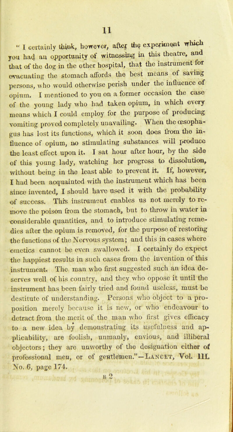 “ 1 oeitainly Uiiuk, howerer, aftej expe^knont rfhich you hacj an opportuiiity of witnessing in this theatre, and that of the dog in the other hospital, that the instrument for evacuating the stomach affords the best means of saving persons, who would otherwise perish under the influence of opium. I mentioned to you on a former occasion the case of the young lady who had taken opium, in which every means which I could employ for the purpose of producing vomiting proved completely unavailing. W^hen the oesopha- gus has lost its functions, which it soon does from the in- fluence of opium, no stimulating substances will i>roduce the least eflect upon it. I sat hour after hour, by the side of this young lady, watching her progress to dissolution, without being in the least able to prevent it however, I had been acquainted with the instrument which has been since inv’ented, I should have used it with the probability of success. This instrument enables us not merely to rc- mov'e the poison from the stomach, but to throw in water in considerable quantities, and to introduce stimulating reme- dies after the opium is removed, for the purpose of restoring the functions of the Nervous system; and this in cases where emetics cannot be even swallow'ed. I certainly do expect the happiest results in such cases from the invention of this instrument. The man who first suggested such an idea de- serves well of his country, and they w^ho oppose it until the instrument has been fairly tried and found useless, must be destitute of understanding. Persons who object to a pro- position merely because it is new, or who endeavour to detract from the merit of the man who first gives efficacy to a new idea by demonstrating its usefulness and ap- plicability, are foolish, unmanly, envious, and illiberal objectors; they are unworthy of the designation cither of professional men, or of gentlemen.”—Lancet, Vol. IIL No. 6, page 174. 2