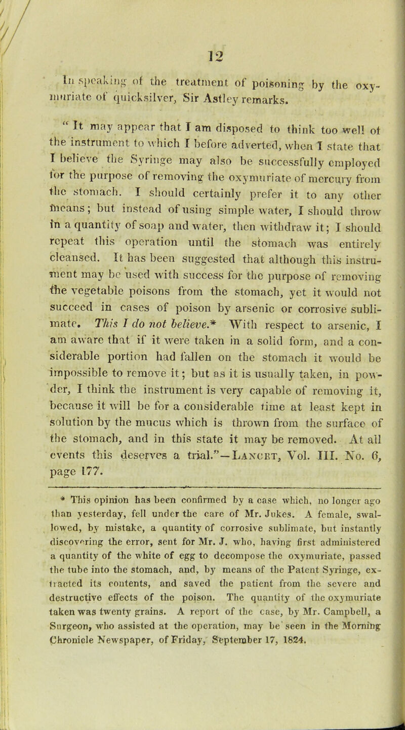 nmriate of quicksilver, Sir Astley remarks. “ It may appear that I am disposed to think too well ot the instrument to which I before adverted, when 1 state that I believe the Syringe may also be successfully employed for the purpose of removing the oxymuriate of mercury from the stomach. I should certainly prefer it to any other means; but instead of using simple water, I should throw in a quantity of soap and water, then withdraw it; I should repeat this operation until the stomach was entirely cleansed. It has been suggested that although this instru- ment may be used with success for the purpose of removing the vegetable poisons from the stomach, yet it would not succeed in cases of poison by arsenic or corrosive subli- mate. This I do not believe.* 'With respect to arsenic, I am aware that if it were taken in a solid form, and a con- siderable portion had fallen on the stomach it would be impossible to remove it; but as it is usually taken, in pow- der, I think the instrument is very capable of removing it, because it wall be for a considerable time at least kept in solution by the mucus which is thrown from the surface of the stomach, and in this state it may be removed. At all events this deserves a trial.”—Laxcet, Vol. III. No. 6, page 177. * This opinion has been confirmed by a case which, no longer ago than yesterday, fell under the care of Mr. Jukes. A female, swal- lowed, by mistake, a quantity of corrosive sublimate, hut instantly discovering the error, sent for Mr. J. who, having first administered a quantity of the white of egg to decompose the oxymuriate, passed the tube into the stomach, and, by means of the Patent Syringe, ex- tracted its contents, apd saved the patient from the severe and destructive effects of the poison. The quantity of the oxymuriate taken was twenty grains. A report of the case, by Mr. Campbell, a Surgeon, who assisted at the operation, may be seen in the Morning Chronicle Newspaper, of Friday, September 17, 1824.