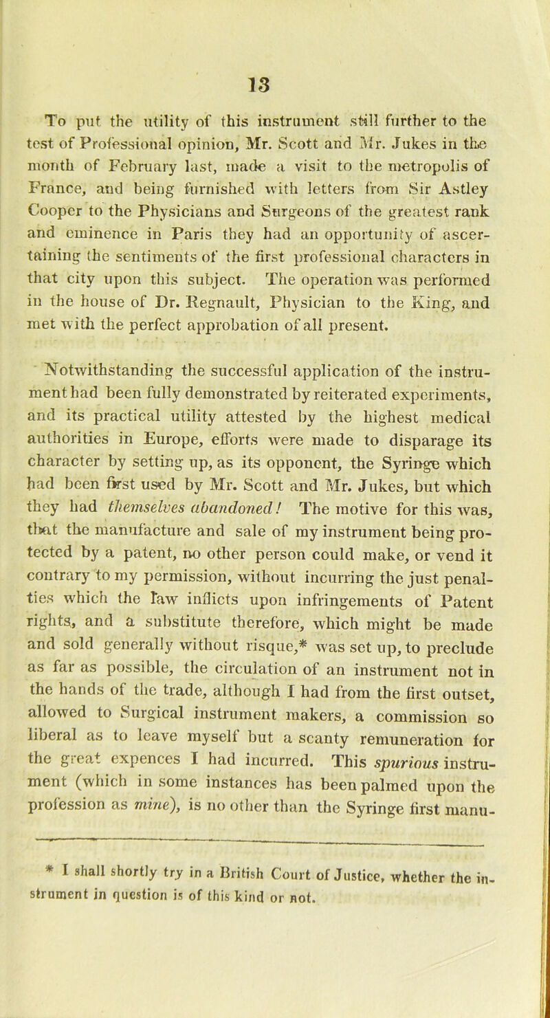 To put the utility of this instrument still further to the test of Protessional opinion, Mr. Scott and Mr. Jukes in thiS month of February last, made a visit to the metropolis of France, and being furnished with letters from Sir Astley Cooper to the Physicians and Surgeons of the greatest rank and eminence in Paris they had an opportunity of ascer- taining (he sentiments of the first professional characters in that city upon this subject. The operation was performed in the house of Dr. Regnault, Physician to the King, and met with the perfect approbation of all present. Notwithstanding the successful application of the instru- ment had been fully demonstrated by reiterated experiments, and its practical utility attested I)y the highest medical authorities in Europe, efforts were made to disparage its character by setting up, as its opponent, the Syringe which had been first used by Mr. Scott and Mr. Jukes, but which they had themselves abandoned! The motive for this was, tliut the manufacture and sale of my instrument being pro- tected by a patent, no other person could make, or vend it contrary to my permission, wdthout incurring the just penal- ties which the Taw inflicts upon infringements of Patent rights* and a substitute therefore, which might be made and sold generally without risque,^ was set up, to preclude as far as possible, the circulation of an instrument not in the hands of the trade, although I had from the first outset, allowed to Surgical instrument makers, a commission so liberal as to leave myself but a scanty remuneration for the gieat expences I had incurred. This spurious instru- ment (which in some instances has been palmed upon the profession as mine), is no other than the Syringe first nianti- * I shall shortly try in a British Court of Justice, whether the in- strument in question is of this kind or not.