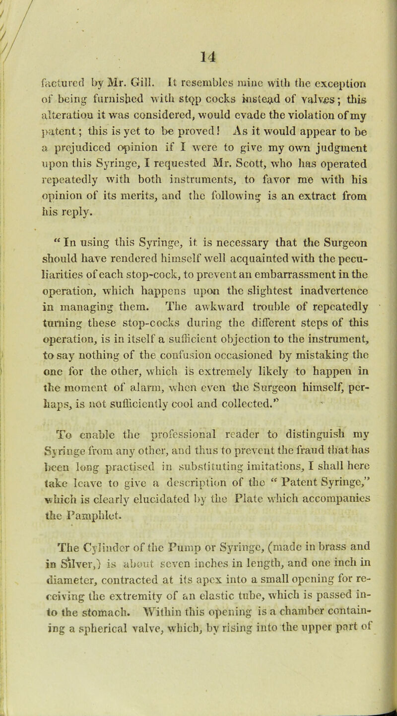facturcci by Mr. Gill, it resembles mine with the exception of being furnisbed with st<^p cocks i«Bte9,d of Yalv.es; this alteration it was considered, would evade the violation of my }>atcnt; tliis is yet to be proved! As it would appear to be a prejudiced opinion if I were to give my own judgment upon this Syringe, I requested Mr. Scott, who has operated repeatedly with both instruments, to favor me with his opinion of its merits, and the following is an extract from iiis reply. “ In using this Syringe, it is necessary that the Surgeon should have rendered himself well acquainted with the pecu- liarities of each stop-cock, to prevent an embarrassment in the operation, which happens upon the slightest inadvertence in managing them. The awkward trouble of repeatedly turning these stop-cocks during the different steps of this operation, is in itself a sufficient objection to the instrument, to say nothing of the confusion occasioned by mistaking the one for the other, which is extremely likely to happen in the moment of alann, when even the Surgeon himself, per- haps, is not sufficiently cool and collected.’^ To enable the professional reader to distinguish my Syringe from any other, and thus to prevent the fraud that has been long practised in substituting imitations, I shall here take leave to give a description of the “ Patent Syringe,” which is clearly elucidated by the Plate which accompanies the Pamphlet. The Cylinder of the Pump or Syringe, (made in brass and in SMver,) is about seven inches in length, and one inch in diameter, contracted at its apex into a small opening for re- ceiving the extremity of an elastic tube, which is passed in- to the stomach. Within this opening is a chamber contain- ing a spherical valve, which, by rising into the upper part of