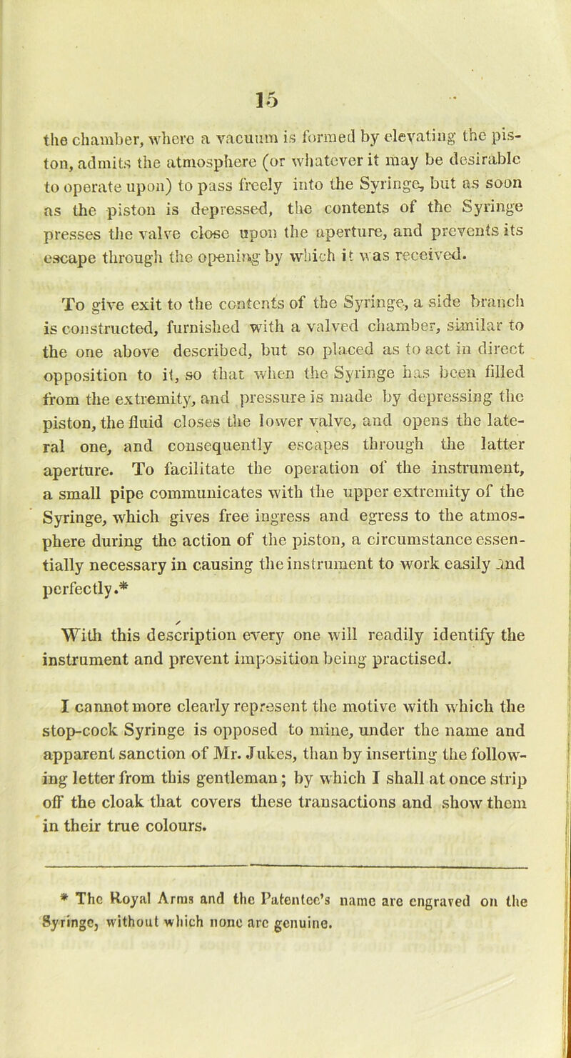 the chamber, where a vacuum is formed by elevating the pis- ton, admits the atmosphere (or wliatcver it may be desirable to operate upon) to pass freely into the Syringe, but as soon as the piston is depressed, the contents of the Syringe presses the valve close upon the aperture, and prevents its escape through the opening by which it was received. To give exit to the contents of the Syringe, a side branch is constructed, furnished with a valved chamber, similar to the one above described, but so placed as to act in direct opposition to it, so that when the Syringe has been filled from the extremity, and pressure is made by depressing the piston, the fluid closes the lower valve, and opens the late- ral one, and consequently escapes through the latter aperture. To facilitate the operation of the instrument, a small pipe communicates with the upper extremity of the Syringe, which gives free ingress and egress to the atmos- phere during the action of the piston, a circumstance essen- tially necessary in causing the instrument to work easily and perfectly.* ✓ With this description every one will readily identify the instrument and prevent imposition being practised. I cannot more clearly represent the motive with which the stop-cock Syringe is opposed to mine, under the name and apparent sanction of Mr. Jukes, than by inserting the follow- ing letter from this gentleman; by which I shall at once strip off the cloak that covers these transactions and show them in their true colours. * The Royal Arms and the Patentee’s name are engraved on the Syringe, without which none arc genuine.