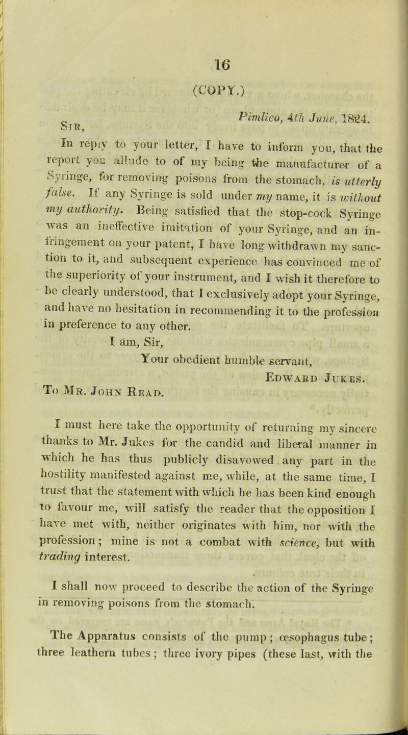 (COPY.) Pimlico, Ath June, 18i>4. Sir, In repiv to your letter, I have to inform you, that the leport you allndo to of my being the manufacturer of a Syringe, for removing poisons from the stomach, is utterly false. It any Syringe is sold under my name, it is without my authority. Being satisfied that the stop-cock S5'ringe was an ineffective imitation of your Syringe, and an in- fungement on your patent, I have long withdrawn my sanc- tion to it, and subsequent experience has convinced me of the superiority ot your instrument, and I wish it therefore to be clearly understood, that I exclusively adopt your Syringe, and have no hesitation in recommending it to the profession in preference to any other. I am. Sir, Your obedient bumble servant, Edward Jukes. To Mr. John Bead. I must here take the opportunity of returning my sincere thanks to Mr. Jukes for the candid and liberal manner in which he has thus publicly disavowed any part in the hostility manifested against me, while, at the same time, I trust that the statement with which he has been kind enough to favour me, will satisfy the reader that the opposition I have met with, neither originates with him, nor with the profession; mine is not a combat with science, but with trading interest. I shall now proceed to describe the action of the Syringe in removing poisons from the stomach. \ The Apparatus consists of the pump; oesophagus tube; three leathern tubes ; three ivory pipes (these last, with the