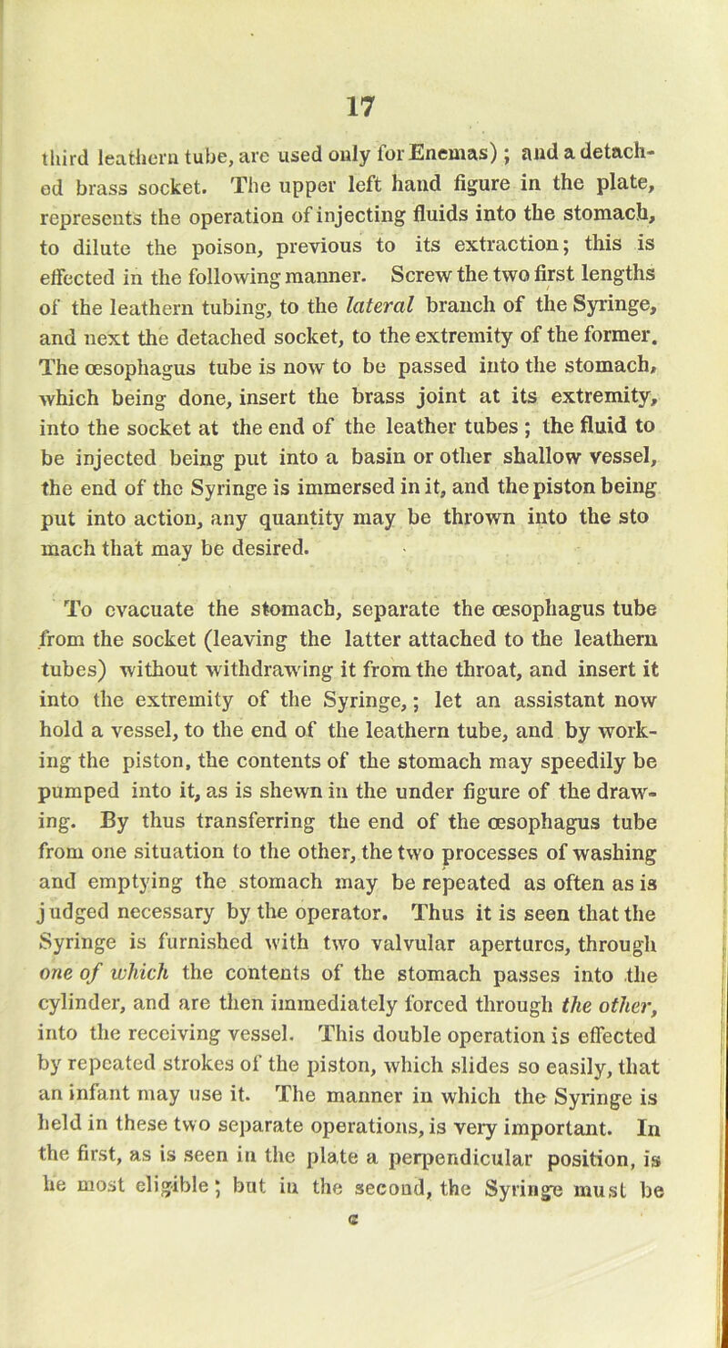third leathern tube, are used only for Enemas); and a detach- ed brass socket. The upper left hand figure in the plate, represents the operation of injecting fluids into the stomach, to dilute the poison, previous to its extraction; this is eifected in the following manner. Screw the two first lengths of the leathern tubing, to the lateral branch of the Syringe, and next the detached socket, to the extremity of the former. The oesophagus tube is now to be passed into the stomach, which being done, insert the brass joint at its extremity, into the socket at the end of the leather tubes ; the fluid to be injected being put into a basin or other shallow vessel, the end of the Syringe is immersed in it, and the piston being put into action, any quantity may be thrown into the sto mach that may be desired. To evacuate the stomach, separate the oesophagus tube from the socket (leaving the latter attached to the leathern tubes) without withdrawing it from the throat, and insert it into the extremity of the Syringe,; let an assistant now hold a vessel, to the end of the leathern tube, and by work- ing the piston, the contents of the stomach may speedily be pumped into it, as is shewn in the under figure of the draw- ing. By thus transferring the end of the oesophagus tube from one situation to the other, the two processes of washing and emptying the stomach may be repeated as often as is judged necessary by the operator. Thus it is seen that the Syringe is furnished with two valvular apertures, through one of which the contents of the stomach passes into the cylinder, and are then immediately forced through the other, into the receiving vessel. This double operation is effected by repeated strokes of the piston, which slides so easily, that an infant may use it. The manner in which the Syringe is held in these two separate operations, is very important. In the first, as is seen in the plate a perpendicular position, is he most eligible; but in the second, the Syringe must be c