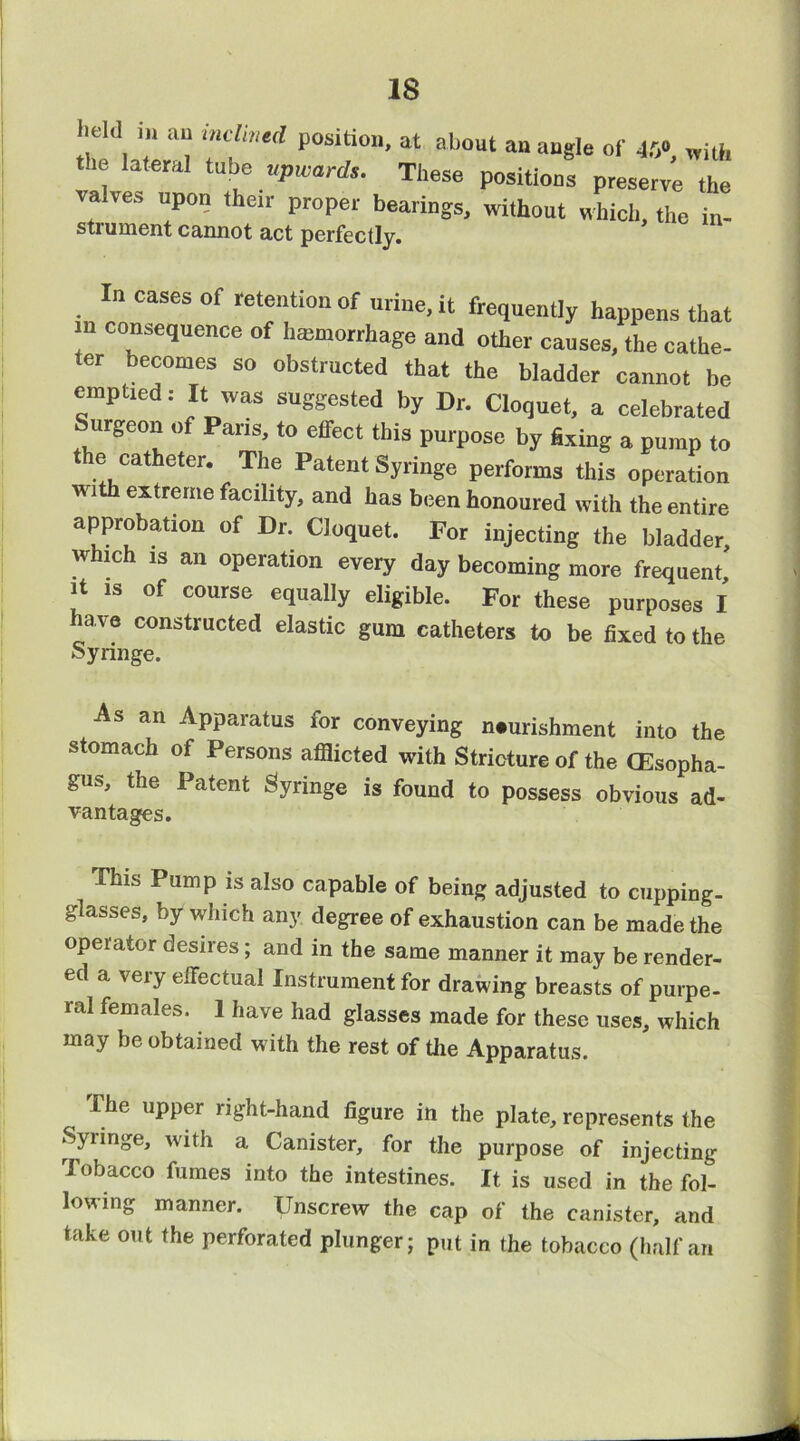 field i« an inclmed position, at about an angle of 45 with the lateral tube upwards. These positions ptese^^e valves upon their proper bearings, without which, the in- strument cannot act perfectly. In cases of retention of urine, it frequenUy happens that n consequence of hanuorrhage and other causes, the cathe- ter becomes so obstructed that the bladder cannot be emptxed: It was suggested by Dr. Cloquet, a celebrated Surgeon of Pans, to effect this purpose by Bxing a pump to he catheter. The Patent Syringe performs this operation with extreme facility, and has been honoured with the entire approbation of Dr. Cloquet. For injecting the bladder, wbich IS an operation every day becoming more frequent. It is of course equally eligible. For these purposes I ha ve constructed elastic gum catheters to be fixed to the Syringe. As an Apparatus for conveying neurishment into the stomach of Persons afiiicted with Stricture of the CEsopha- gus, the Patent Syringe is found to possess obvious ad- vantages. This Pump is also capable of being adjusted to cupping- glasses, by which any degree of exhaustion can be made the operator desires; and in the same manner it may be render- ed a very effectual Instrument for drawing breasts of purpe- ral females. 1 have had glasses made for these uses, which may be obtained with the rest of the Apparatus. The upper right-hand figure in the plate, represents the Syringe, with a Canister, for the purpose of injecting lobacco fumes into the intestines. It is used in the fol- lowing manner. Unscrew the cap of the canister, and take out the perforated plunger; put in the tobacco (half an