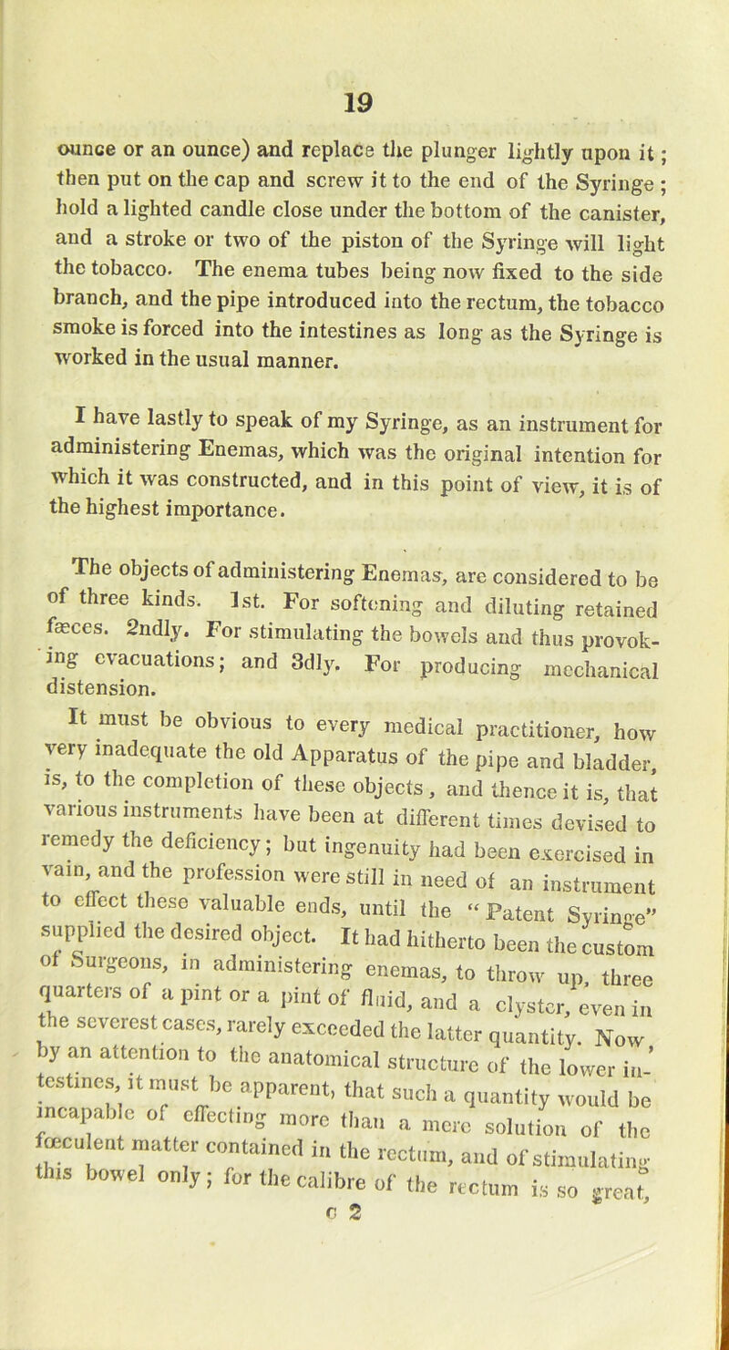 ounce or an ounce) and replace tlie plunger lightly upon it; then put on the cap and screw it to the end of the Syringe ; hold a lighted candle close under the bottom of the canister, and a stroke or two of the piston of the Syringe will light the tobacco. The enema tubes being now fixed to the side branch, and the pipe introduced into the rectum, the tobacco smoke is forced into the intestines as long as the Syringe is worked in the usual manner. I have lastly to speak of my Syringe, as an instrument for administering Enemas, which was the original intention for which it was constructed, and in this point of view, it is of the highest importance. The objects of administering Enemas, are considered to be of three kinds. 1st. For softening and diluting retained feces. 2ndly. For stimulating the bowels and thus provok- ing evacuations; and 3dly. For producing mechanical distension. It must be obvious to every medical practitioner, how very inadequate the old Apparatus of the pipe and bladder IS, to the completion of tl.ese objects, and tlience it is, that various instruments iiave been at diflerent times devised to remedy the deficiency; but ingenuity had been exorcised in yam, and the profession were still in need of an instrument to effect these valuable ends, until the “ Patent Svrinee supplied the desired object. It had hitherto been the custom of .Surgeons, in administering enemas, to tliroiv up three quarters of a pint or a pint of fluid, and a clyster, ^eii in the severest cases, rarely exceeded the latter quantity. Now by an attention to the anatomical structure of the lower in- testines It must be apparent, that such a quantity would be incapab e of cirectmg more tliaii a more solution of the feculent matter contained in the rectum, and of stiiuiilaliiig this bowel only; for the calibre of Ihe rectum is .so great c 2