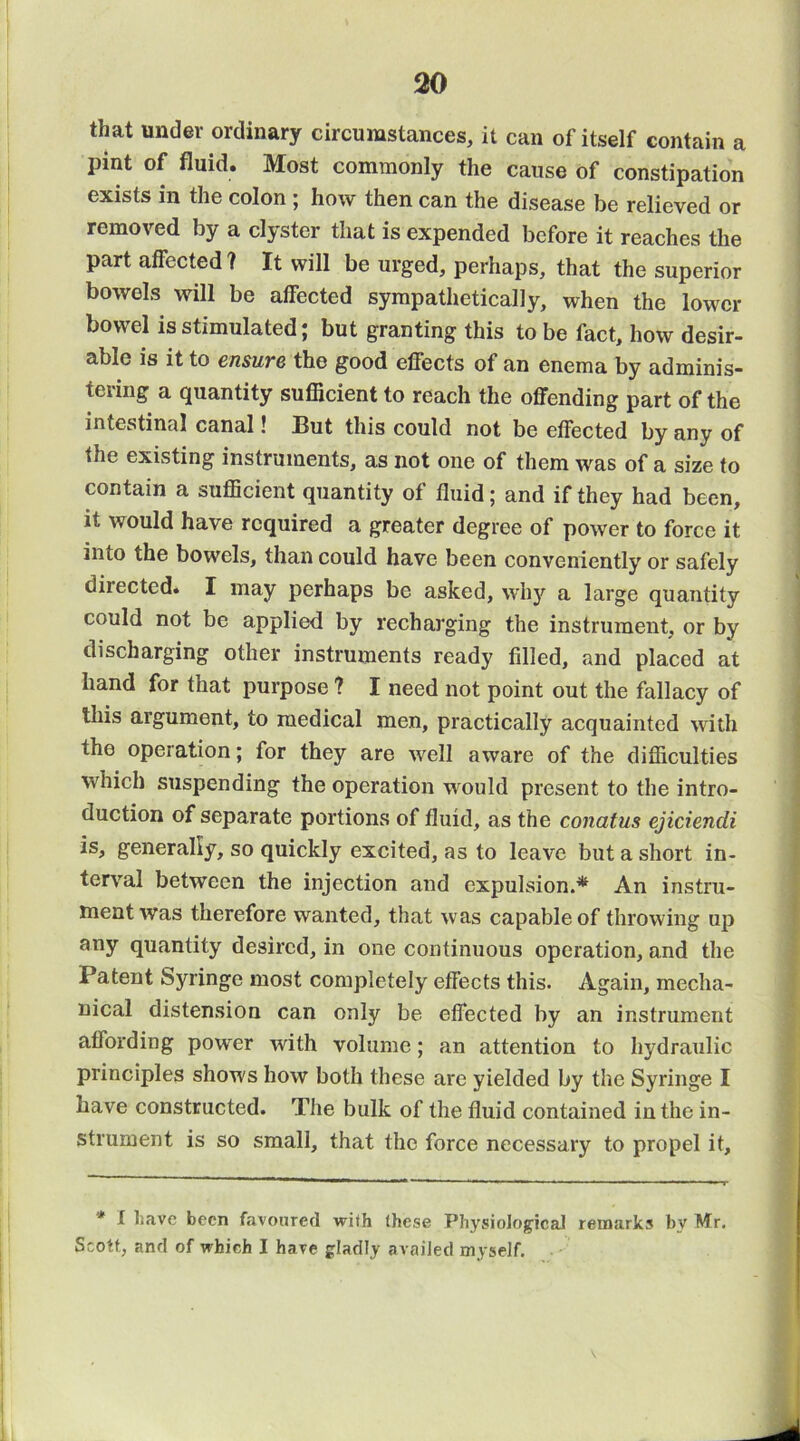that under ordinary circumstances, it can of itself contain a pint of fluid. Most commonly the cause of constipation exists in the colon ; how then can the disease be relieved or removed by a clyster that is expended before it reaches the part affected? It will be urged, perhaps, that the superior bowels will be affected sympathetically, when the lower bowel is stimulated j but granting this to be fact, how desir- able is it to cnsuYB the good effects of an enema by adminis- tering a quantity sufficient to reach the offending part of the intestinal canal! But this could not be effected by any of the existing instruments, as not one of them was of a size to contain a sufficient quantity of fluid; and if they had been, it would have required a greater degree of power to force it into the bowels, than could have been conveniently or safely directed. I may perhaps be asked, wh}^ a large quantity could not be applied by recharging the instrument, or by discharging other instruments ready filled, and placed at hand for that purpose ? I need not point out the fallacy of this argument, to medical men, practically acquainted with the operation; for they are well aware of the difficulties which suspending the operation would present to the intro- duction of separate portions of fluid, as the conatus ejiciendi is, generally, so quickly excited, as to leave but a short in- terval between the injection and expulsion.* An instru- ment was therefore wanted, that was capable of throwing up any quantity desired, in one continuous operation, and the Patent Syringe most completely effects this. Again, mecha- nical distension can only be effected by an instrument affording power with volume; an attention to hydraulic principles shows how both these are yielded by the Syringe I have constructed. The bulk of the fluid contained in the in- strument is so small, that the force necessary to propel it. * I liave been favoured with these Physiological remarks by Mr. Scott, and of which I have gladly availed myself.