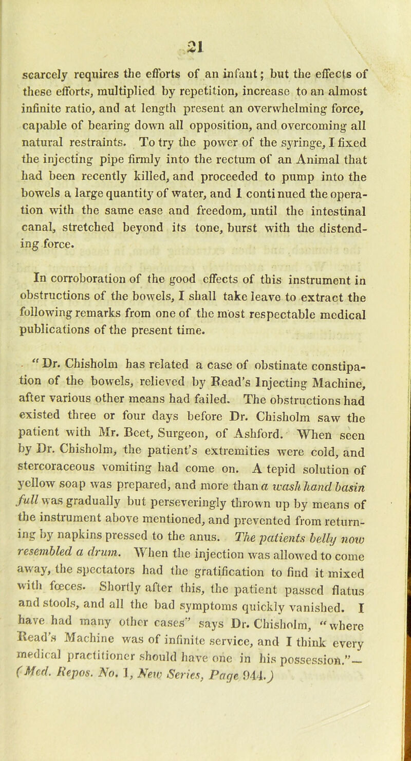 scarcely requires the efforts of an infant; but the effects of these efforts, multiplied by repetition, increase to an almost infinite ratio, and at length present an overwhelming force, capable of bearing down all opposition, and overcoming all natural restraints. To try the power of the syringe, I fixed the injecting pipe firmly into the rectum of an Animal that had been recently killed, and proceeded to pump into the bowels a large quantity of water, and 1 continued the opera- tion with the same ease and freedom, until the intestinal canal, stretched beyond its tone, burst with the distend- ing force. In corroboration of the good effects of this instrument in obstructions of the bowels, I shall take leave to extract the following remarks from one of the most respectable medical publications of the present time.  Dr. Chisholm has related a case of obstinate constipa- tion of the bowels, relieved by Bead’s Injecting Machine, after various other means had failed. The obstructions had existed three or four days before Dr. Chisholm saw the patient with Mr. Beet, Surgeon, of Ashford. Wlien seen by Dr. Chisholm, the patient’s extremities were cold, and stercoraceous vomiting had come on. A tepid solution of yellow soap was prepared, and more than a wash hand basin fullysa.?, gradually but perseveringly thrown up by means of the instrument above mentioned, and prevented from return- ing by napkins pressed to the anus. The patients belly now resembled a drum. When the injection was allow'ed to come aw'ay, the spectators had the gratification to find it mixed with foeces. Sliortly after this, the patient passed flatus and stools, and all the bad symptoms quickly vanished. I have had many other eases*’ says Dr. Chisholm, “where Bead s Machine was of infinite service, and I think every medical practitioner should have one in his possession.”— (Med. Repos. No. 1, New Series, Page Ml.)