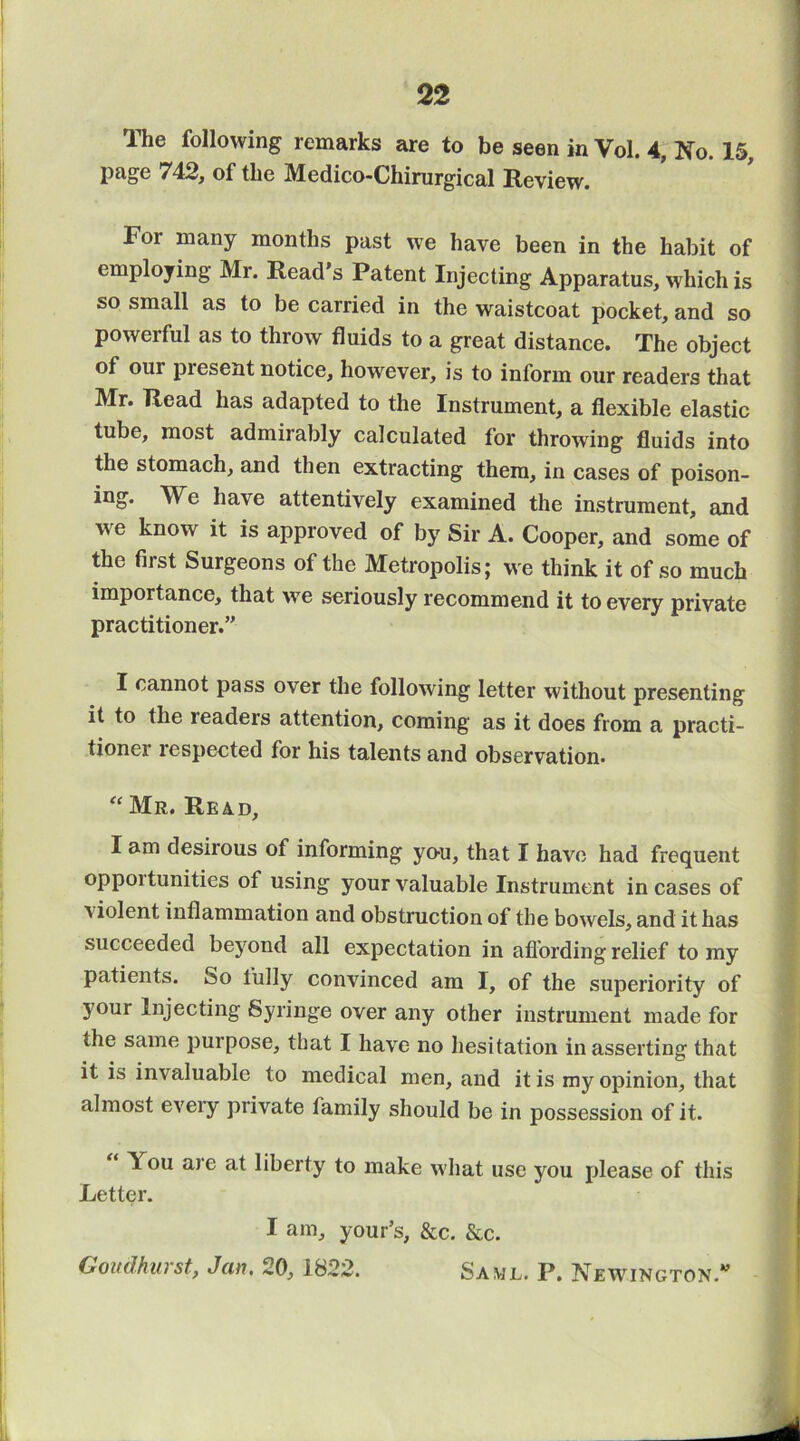 The following remarks are to be seen in Vol. 4, No. 15, page 742, of the Medico-Chimrgical Review. For many months past we have been in the habit of employing Mr. Read's Patent Injecting Apparatus, which is so small as to be carried in the waistcoat pocket, and so powerful as to throw fluids to a great distance. The object of our present notice, however, is to inform our readers that Mr. Read has adapted to the Instrument, a flexible elastic tube, most admirably calculated for throwing fluids into the stomach, and then extracting them, in cases of poison- ing. We have attentively examined the instrument, and we know it is approved of by Sir A. Cooper, and some of the first Surgeons of the Metropolis; we think it of so much importance, that we seriously recommend it to every private practitioner.” I cannot pass over the following letter without presenting it to the readers attention, coming as it does from a practi- tioner respected for his talents and observation. ‘‘ Mr. Read, I am desirous of informing yo-u, that I have had frequent opportunities of using your valuable Instrument incases of violent inflammation and obstruction of the bowels, and it has succeeded beyond all expectation in afi’ording relief to my patients. So fully convinced am I, of the superiority of your Injecting Syringe over any other instrument made for the same purpose, that I have no hesitation in asserting that it is invaluable to medical men, and it is my opinion, that almost every private family should be in possession of it. You are at liberty to make what use you please of this Letter. I am, your’s, &c. &c. Govdhurst, Jan. 20, 1822. Saml. P. Newington.”