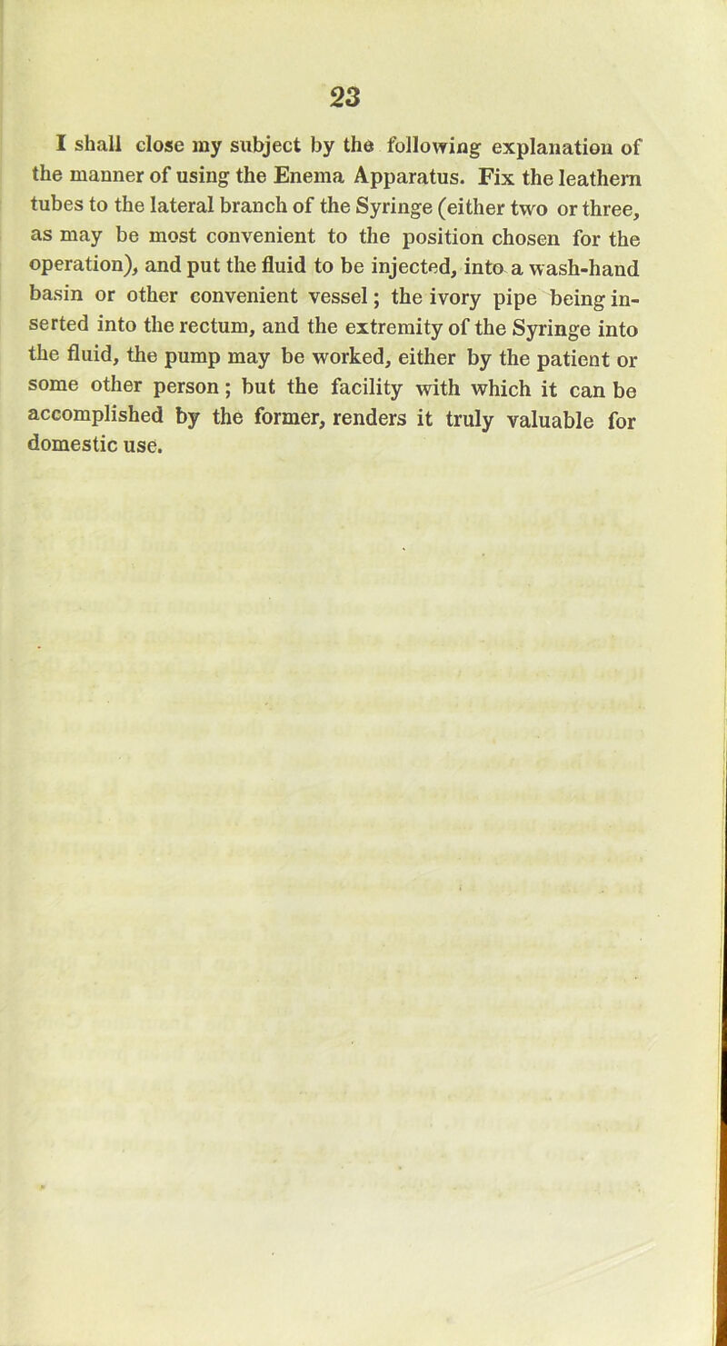 I shall dose my subject by the following explanation of the manner of using the Enema Apparatus. Fix the leathern tubes to the lateral branch of the Syringe (either two or three, as may be most convenient to the position chosen for the operation), and put the fluid to be injected, into a wash-hand basin or other convenient vessel; the ivory pipe being in- serted into the rectum, and the extremity of the Syringe into the fluid, the pump may be worked, either by the patient or some other person; but the facility with which it can be accomplished by the former, renders it truly valuable for domestic use.