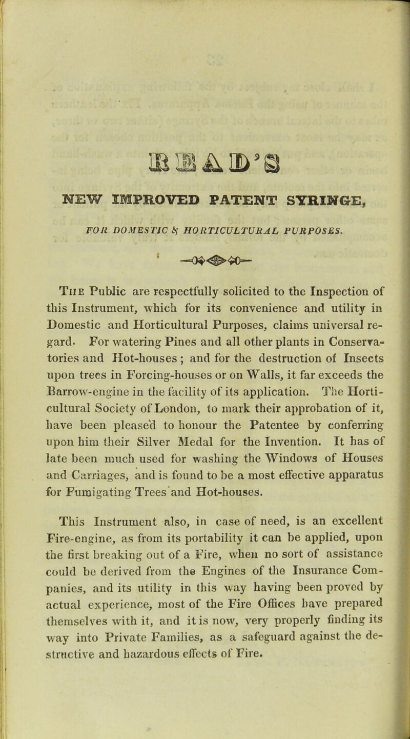 NEW IMPROVED PATENT SYRINGE, FOR DOMESTIC HORTICULTURAL PURPOSES. * — The Public are respectfully solicited to the Inspection of this Instrument, which for its convenience and utility in Domestic and Horticultural Purposes, claims universal re- gard. For watering Pines and all other plants in Conserva- tories and Hot-houses ; and for the destruction of Insects upon trees in Forcing-houses or on Walls, it far exceeds the Barrow-engine in the facility of its application. The Horti- cultural Society of London, to mark their approbation of it, have been pleasecl to honour the Patentee by conferring upon him their Silver Medal for the Invention. It has of late been much used for washing the Windows of Houses and Carriages, and is found to be a most efteciive apparatus for Fumigating Trees'and Hot-houses. This Instrument also, in case of need, is an excellent Fire-engine, as from its portability it con be applied, upon the first breaking out of a Fire, when no sort of assistance could be derived from the Engines of the Insurance Com- panies, and its utility in this way having been proved by actual experience, most of the Fire Offices have prepared themselves with it, and it is now, very properly finding its way into Private Families, as a safeguard against the de- structive and hazardous efi'ects of Fire.