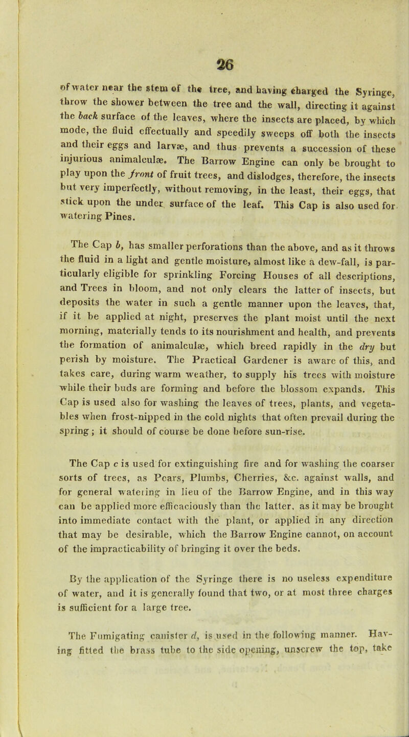 of water near the stem of the tree, and having eharged the Syringe, throw the shower between the tree and the wall, directing it against the hack surface of the leaves, where the insects are placed, by which mode, the fluid effectually and speedily sweeps off both the insects and their eggs and larvae, and thus prevents a succession of these injuiious animaleulae. The Barrow Engine can only be brought to play upon the Jrnnt of fruit trees, and dislodges, therefore, the insects but very imperfectly, without removing, in the least, their eggs, that stick upon the under surface of the leaf. This Cap is also used for watering Pines. The Cap i, has smaller perforations than the above, and as it throws the fluid in a light and gentle moisture, almost like a dew-fall, is par- ticularly eligible for sprinkling Forcing Houses of all descriptions, and Trees in bloom, and not only clears the latter of insects, but deposits the water in such a gentle manner upon the leaves, that, if it be applied at night, preserves the plant moist until the next morning, materially tends to its nourishment and health, and prevents the formation of animaleulae, which breed rapidly in the dry but perish by moisture. The Practical Gardener is aware of this, and takes care, during warm weather, to supply his trees with moisture while their buds are forming and before the blossom expands. This Cap is used also for washing the leaves of trees, plants, and vegeta- bles when frost-nipped in the cold nights that often prevail during the spring; it should of course be done before sun-rise. The Cap c is used for extinguishing fire and for washing the coarser sorts of trees, as Pears, Plumbs, Cherries, &c. against walls, and for general w atering in lieu of the Barrow Engine, and in this way can be applied more elficaciously than the latter, as it may be brought into immediate contact with the plant, or applied in any direction that may be desirable, which the Barrow Engine cannot, on account of the impracticability of bringing it over the beds. By the application of the Syringe there is no useless expenditure of water, and it is generally found that two, or at most three charges is suflicient for a large tree. The Fumigating canister d, is used in the following manner. Hav- ing fitted the brass tube to the side opening, unscrew the top, take