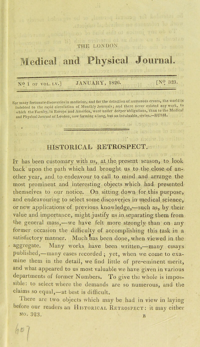 Medical and Physical Journal. N9 1 or vol. lv. ] JANUARY, 1826. [NO 323. For many fortunate discoveries in medicine, and for the detection of numerous errors, the world is indebted to the rapid circulation of Monthly Journals; and there never existed any work, t» which the Faculty, in Europe and America, were under deeper obligations, than to the Medical and Physical Journal of London, now forming a long, but an invaluable, series.—RUSH. HISTORICAL RETROSPECT. It has been customary with us, at the present season, to look back upon the path which had brought us to the close of an- other year, and to endeavour to call to mind and arrange the most prominent and interesting objects which had presented themselves to our notice. On sitting down for this purpose, and endeavouring to select some discoveries in medical science, or new applications'of previous knowledge,-—such as, by then- value and importance, might justify us in separating them from the general mass,—we have felt more strongly than on any former occasion the difficulty of accomplishing this task in a satisfactory manner. Much lias been done, when viewed in the aSS,eSate‘ Many works have been written,—many essays published,—many cases recorded ; yet, when we come to exa- mine them in the detail, we find little of pre-eminent merit, and what appeared to us most valuable we have given in various departments of former Numbers. To give the whole is impos- sible: to select where the demands are so numerous, and the claims so equal,—at best is difficult. 1 here are two objects which may be had in view in laying before our readers an Historical Retrospect: it may either no. 323. r