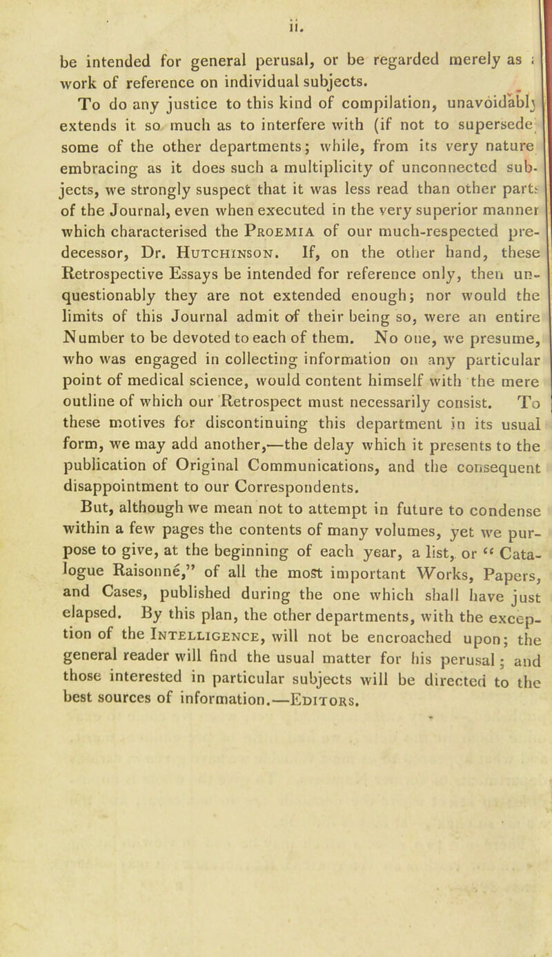 II. be intended for general perusal, or be regarded merely as ; work of reference on individual subjects. To do any justice to this kind of compilation, unavoidably extends it so much as to interfere with (if not to supersede^ some of the other departments; while, from its very nature embracing as it does such a multiplicity of unconnected sub- jects, we strongly suspect that it was less read than other partt of the Journal, even when executed in the very superior manner which characterised the Proemia of our much-respected pre- decessor, Dr. Hutchinson. If, on the other hand, these Retrospective Essays be intended for reference only, then un- questionably they are not extended enough; nor would the limits of this Journal admit of their being so, were an entire Number to be devoted to each of them. No one, we presume, who was engaged in collecting information on any particular point of medical science, would content himself with the mere outline of which our Retrospect must necessarily consist. To these motives for discontinuing this department in its usual form, we may add another,—the delay which it presents to the publication of Original Communications, and the consequent disappointment to our Correspondents. But, although we mean not to attempt in future to condense within a few pages the contents of many volumes, yet we pur- pose to give, at the beginning of each year, a list, or “ Cata- logue Raisonne,” of all the most important Works, Papers, and Cases, published during the one which shall have just elapsed. By this plan, the other departments, with the excep- tion of the Intelligence, will not be encroached upon; the general reader will find the usual matter for his perusal; and those interested in particular subjects will be directed to the best sources of information.—Editors.