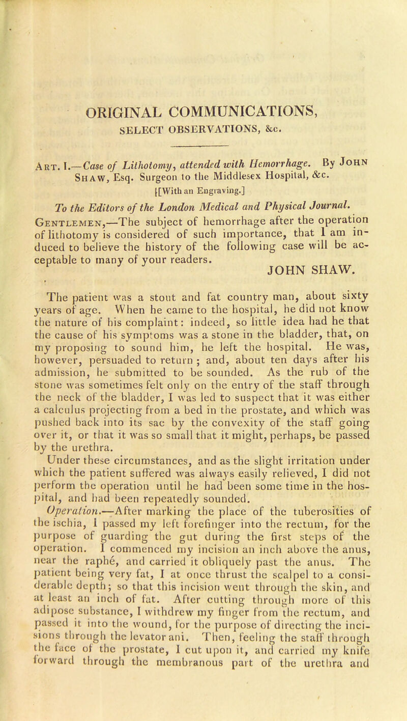 ORIGINAL COMMUNICATIONS, SELECT OBSERVATIONS, &c. Art. I.— Case of Lithotomy, attended with Hemorrhage. By John Shaw, Esq. Surgeon lo the Middlesex Hospital, &c. [[With an Engraving.] To the Editors of the London Medical and Physical Journal. Gentlemen,—The subject of hemorrhage after the operation of lithotomy is considered of such importance, that lam in- duced to believe the history of the following case will be ac- ceptable to many of your readers. JOHN SHAW. The patient was a stout and fat country man, about sixty years of age. When he caine to the hospital, he did not know the nature of his complaint: indeed, so little idea had he that the cause of his symptoms was a stone in the bladder, that, on my proposing to sound him, he left the hospital. He was, however, persuaded to return ; and, about ten days after his admission, he submitted to be sounded. As the rub of the stone was sometimes felt only on the entry of the staff through the neck of the bladder, I was led to suspect that it was either a calculus projecting from a bed in the prostate, and which was pushed back into its sac by the convexity of the staff’ going over it, or that it was so small that it might, perhaps, be passed by the urethra. Under these circumstances, and as the slight irritation under which the patient suffered was always easily relieved, I did not perform the operation until he had been some time in the hos- pital, and had been repeatedly sounded. Operation.—After marking the place of the tuberosities of the ischia, 1 passed my left forefinger into the rectum, for the purpose of guarding the gut during the first steps of the operation. 1 commenced my incision an inch above the anus, near the raphe, and carried it obliquely past the anus. The patient being very fat, I at once thrust the scalpel to a consi- derable depth; so that this incision went through the skin, and at least an inch of fat. After cutting through more of this adipose substance, I withdrew my finger from the rectum, and passed it into the wound, for the purpose of directing the inci- sions through the levator ani. Then, feeling the staff through the face of the prostate, 1 cut upon it, and carried my knife forward through the membranous part of the urethra and