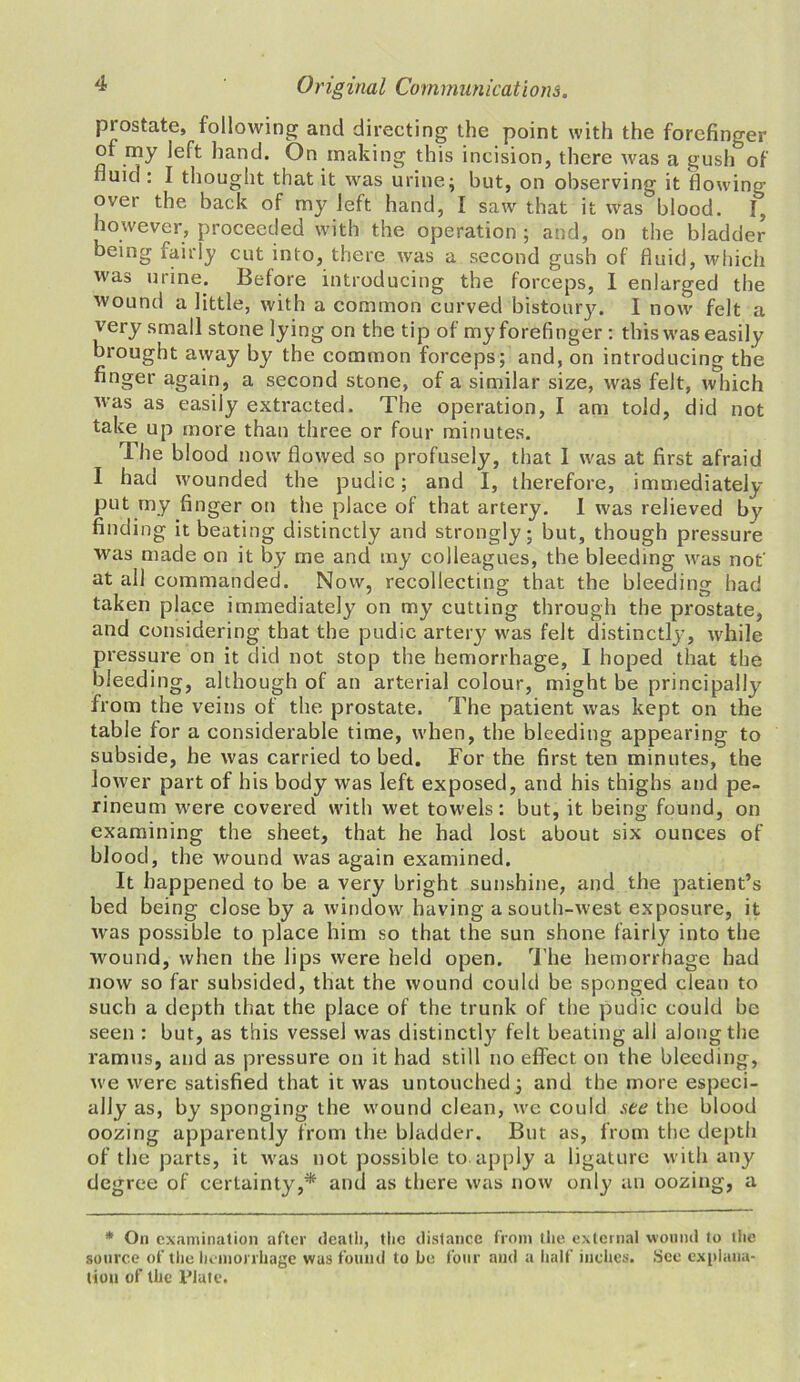 prostate, following and directing the point with the forefinger of my left hand. On making this incision, there was a gush of fluid : I thought that it was urine; but, on observing it flowing- over the back of my left hand, I saw that it was blood. I, however, proceeded with the operation ; and, on the bladder being fairly cut into, there was a second gush of fluid, which was urine. Before introducing the forceps, I enlarged the wound a little, with a common curved bistoury. I now felt a very small stone lying on the tip of my forefinger : this was easily brought away by the common forceps; and, on introducing the finger again, a second stone, of a similar size, was felt, which was as easily extracted. The operation, I am told, did not take up more than three or four minutes. The blood now flowed so profusely, that I was at first afraid I had wounded the pudic; and I, therefore, immediately- put my finger on the place of that artery. I was relieved by finding it beating distinctly and strongly; but, though pressure was made on it by me and my colleagues, the bleeding was not' at all commanded. Now, recollecting that the bleeding had taken place immediately on my cutting through the prostate, and considering that the pudic artery was felt distinctly, while pressure on it did not stop the hemorrhage, I hoped that the bleeding, although of an arterial colour, might be principally- from the veins of the prostate. The patient was kept on the table for a considerable time, when, the bleeding appearing to subside, he was carried to bed. For the first ten minutes, the lower part of his body was left exposed, and his thighs and pe- rineum were covered with wet towels: but, it being found, on examining the sheet, that he had lost about six ounces of blood, the wound was again examined. It happened to be a very bright sunshine, and the patient’s bed being close by a window having a south-west exposure, it was possible to place him so that the sun shone fairly into the wound, when the lips were held open. The hemorrhage had now so far subsided, that the wound could be sponged clean to such a depth that the place of the trunk of the pudic could be seen : but, as this vessel was distinctly felt beating all along the ramus, and as pressure on it had still no effect on the bleeding, we were satisfied that it was untouched; and the more especi- ally as, by sponging the wound clean, we could see the blood oozing apparently from the bladder. But as, from the depth of the parts, it was not possible to apply a ligature with any degree of certainty,* and as there was now only an oozing, a * On examination after death, the distance from the external wound to the source of the hemorrhage was found to he four and a half inches. See explana- tion of the Plate.