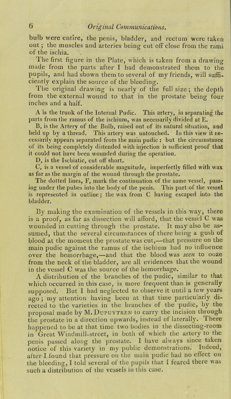 bulb were entire, the penis, bladder, and rectum were taken out; the muscles and arteries being cut off close from the rami of the ischia. The first figure in the Plate, which is taken from a drawing made from the parts after I had demonstrated them to the pupils, and had shown them to several of my friends, will suffi- ciently explain the source of the bleeding. The original drawing is nearly of the full size; the depth from the external wound to that in the prostate being four inches and a half. A is the trunk of the Internal Pudic. This artery, in separating the parts from the ramus of the ischium, was necessarily divided at E. B, is the Artery of the Bulb, raised out of its natural situation, and held up by a thread. This artery was untouched. In this view it ne- cessarily appears separated from the main pudic : but the circumstance of its being completely distended with injection is sufficient proof that it could not have been wounded during the operation. D, is the Ischiatic, cut off short. C, is a vessel of considerable magnitude, imperfectly filled with wax as far as the margin of the wound through the prostate. The dotted lines, F, mark the continuation of the same vessel, pass- ing under the pubes into the body of the penis. This part of the vessel is represented in outline; the wax from C having escaped into the bladder. By making the examination of the vessels in this way, there is a proof, as far as dissection will afford, that the vessel C was wounded in cutting through the prostate. It may also be as- sumed, that the several circumstances of there being a gush of blood at the moment the prostate was cut,—that pressure on the main pudic against the ramus of the ischium had no influence over the hemorrhage,—and that the blood was seen to ooze from the neck of the bladder, are all evidences that the wound in the vessel C was the source of the hemorrhage. A distribution of the branches of the pudic, similar to that which occurred in this case, is more frequent than is generally supposed. But I had neglected to observe it until a tew years ago ; my attention having been at that time particularly di- rected to the varieties in the branches of the pudic, by the proposal made by M.Dupuytren to carry the incision through the prostate in a direction upwards, instead of laterally. There happened to be at that time two bodies in the dissecting-room in Great Windmill-street, in both of which the artery to the penis passed along the prostate. I have always since taken notice of this variety in my public demonstrations. Indeed, after I found that pressure on the main pudic had no effect on the bleeding, I told several of the pupils that I feared there was such a distribution of the vessels in this case.