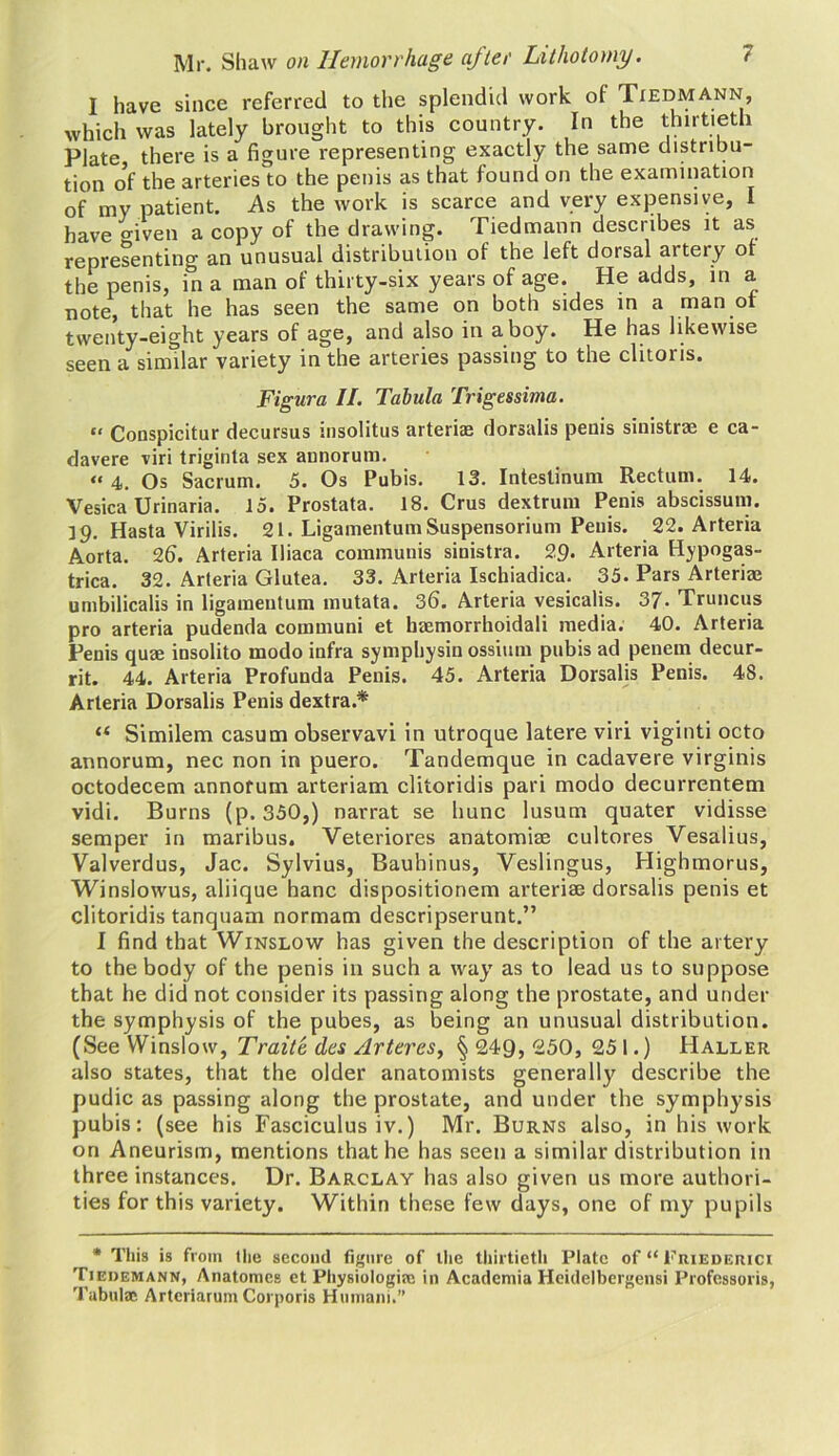 I have since referred to the splendid work of Tiedmann, which was lately brought to this country. In the thirtieth Plate there is a figure representing exactly the same distribu- tion of the arteries to the penis as that found on the examination of my patient. As the work is scarce and very expensive, I have o-iven a copy of the drawing. Tiedmann describes it as representing an unusual distribution of the left dorsal artery of the penis, in a man of thirty-six years of age. He adds, in a note, that he has seen the same on both sides in a man of twenty-eight years of age, and also in a boy. He has likewise seen a similar variety in the arteries passing to the clitoris. Figura II. Tabula Trigessima. “ Conspicitur decursus insolitus arteria? dorsalis penis sinistra? e ca- davere viri triginta sex annorum. “4. Os Sacrum. 5. Os Pubis. 13. Intestinum Rectum. 14. Vesica Urinaria. 15. Prostata. 18. Crus dextrum Penis abscissum. 19. Hasta Virilis. 21. LigamentumSuspensorium Penis. 22. Arteria Aorta. 26. Arteria Iliaca communis sinistra. 29. Arteria Hypogas- trica. 32. Arteria Glutea. 33. Arteria Ischiadica. 35. Pars Arteria? umbilicalis in ligameutum mutata. 36. Arteria vesicalis. 37. Truncus pro arteria pudenda communi et baemorrhoidali media. 40. Arteria Penis quae insolito modo infra symphysin ossium pubis ad penem decur- rit. 44. Arteria Profunda Penis. 45. Arteria Dorsalis Penis. 48. Arteria Dorsalis Penis dextra.* Similem casum observavi in utroque latere viri viginti octo annorum, nec non in puero. Tandemque in cadavere virginis octodecem annorum arteriam clitoridis pari modo decurrentem vidi. Burns (p. 350,) narrat se hunc lusum quater vidisse semper in maribus. Veteriores anatomise cultores Vesalius, Valverdus, Jac. Sylvius, Bauhinus, Veslingus, Highmorus, Winslowus, aliique hanc dispositionem arteriae dorsalis penis et clitoridis tanquam normam descripserunt.” I find that Winslow has given the description of the artery to the body of the penis in such a way as to lead us to suppose that he did not consider its passing along the prostate, and under the symphysis of the pubes, as being an unusual distribution. (See Winslow, Traite des /lrtercs, § 249, 250, 251.) Haller also states, that the older anatomists generally describe the pudic as passing along the prostate, and under the symphysis pubis: (see his Fasciculus iv.) Mr. Burns also, in his work on Aneurism, mentions that he has seen a similar distribution in three instances. Dr. Barclay has also given us more authori- ties for this variety. Within these few days, one of my pupils * This is from the second figure of the thirtieth Plate of “ Friederici Tiedemann, Anatomes et Physiologist; in Academia Heidelbergensi Professoris, Tabula; Arteriarum Corporis Humani.”