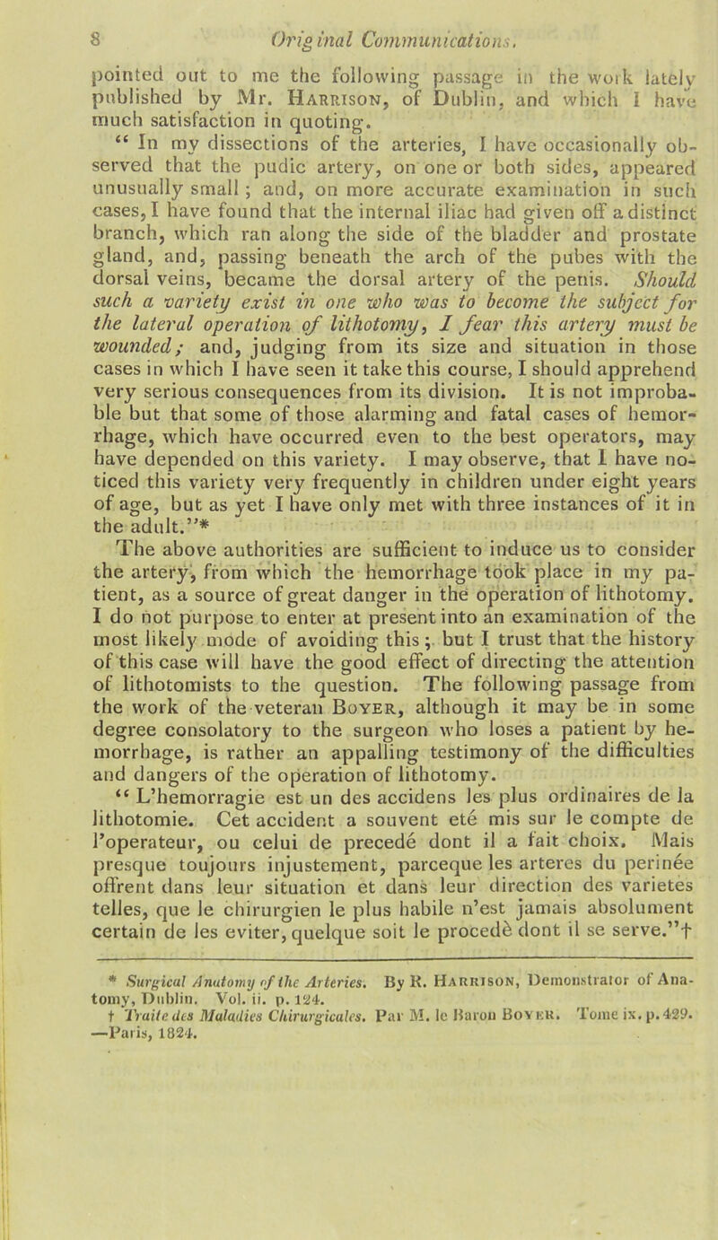 pointed out to me the following passage in the woik lately published by Mr. Harpjson, of Dublin, and which 1 have much satisfaction in quoting. “ In my dissections of the arteries, I have occasionally ob- served that the pudic artery, on one or both sides, appeared unusually small ; and, on more accurate examination in such cases, I have found that the internal iliac had given off a distinct branch, which ran along the side of the bladder and prostate gland, and, passing beneath the arch of the pubes with the dorsai veins, became the dorsal artery of the penis. Should such a variety exist in one who was to become the subject for the lateral operation of lithotomy, I fear this artery must be wounded; and, judging from its size and situation in those cases in which I have seen it take this course, I should apprehend very serious consequences from its division. It is not improba- ble but that some of those alarming and fatal cases of hemor- rhage, which have occurred even to the best operators, may have depended on this variety. I may observe, that I have no- ticed this variety very frequently in children under eight years of age, but as yet I have only met with three instances of it in the adult.”* The above authorities are sufficient to induce us to consider the artery, from which the hemorrhage took place in my pa- tient, as a source of great danger in the operation of lithotomy. I do not purpose to enter at present into an examination of the most likely mode of avoiding this; but I trust that the history of this case will have the good effect of directing the attention of lithotomists to the question. The following passage from the work of the veteran Boyer, although it may be in some degree consolatory to the surgeon who loses a patient by he- morrhage, is rather an appalling testimony of the difficulties and dangers of the operation of lithotomy. “ L’hemorragie est un des accidens les plus ordinaires de la lithotomie. Get accident a souvent ete mis sur le compte de Toperateur, ou celui de precede dont il a fait choix. iVlais presque toujours injustement, pareeque les arteres du perinee offrent dans leur situation et dans leur direction des varietes telles, que le chirurgien le plus habile n’est jamais absolument certain de les eviter, quelque soit le proced£ dont il se serve.”f * Surgical Anatomy of the Arteries. By R. Harrison, Demonstrator of Ana- tomy, Dublin. Vol. ii. p. 124. t Traite des Maladies Chirurgicales. Par M. le Karon Boykk. Tome ix. p.429. —Paris, 1824.