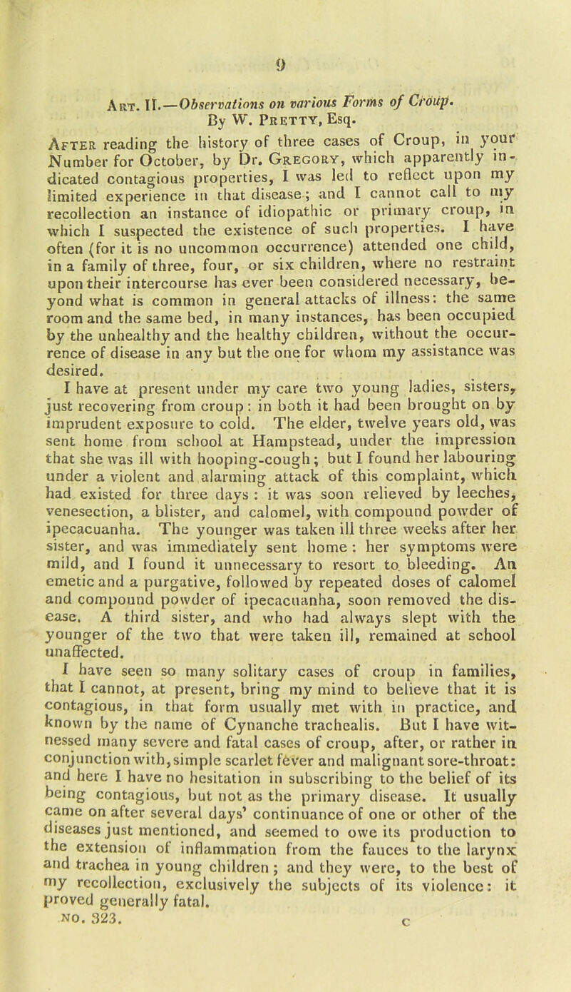 Art. II.—Observations on various Forms of Croup. By W. Pretty, Esq. After reading the history of three cases of Croup, in )T9UI Number for October, by Dr. Gregory, which apparently in- dicated contagious properties, I was led to reflect upon my limited experience in that disease ; and I cannot call to my recollection an instance of idiopathic or primary croup, in which I suspected the existence of such properties. I have often (for it is no uncommon occurrence) attended one child, in a family of three, four, or six children, where no restraint upon their intercourse has ever been considered necessary, be- yond what is common in general attacks of illness: the same room and the same bed, in many instances, has been occupied by the unhealthy and the healthy children, without the occur- rence of disease in any but the one for whom my assistance was desired. I have at present under my care two young ladies, sisters, just recovering from croup: in both it had been brought on by imprudent exposure to cold. The elder, twelve years old, was sent home from school at Hampstead, under the impression that she was ill with hooping-cough; but I found her labouring under a violent and alarming attack of this complaint, which, had existed for three days : it was soon relieved by leeches, venesection, a blister, and calomel, with compound powder of ipecacuanha. The younger was taken ill three weeks after her sister, and was immediately sent home : her symptoms were mild, and I found it unnecessary to resort to bleeding. An emetic and a purgative, followed by repeated doses of calomel and compound powder of ipecacuanha, soon removed the dis- ease. A third sister, and who had always slept with the younger of the two that were taken ill, remained at school unaffected. I have seen so many solitary cases of croup in families, that I cannot, at present, bring my mind to believe that it is contagious, in that form usually met with in practice, and known by the name of Cynanche trachealis. But I have wit- nessed many severe and fatal cases of croup, after, or rather in conjunction with,simple scarlet fdver and malignant sore-throat: and here I have no hesitation in subscribing to the belief of its being contagious, but not as the primary disease. It usually came on after several days’ continuance of one or other of the diseases just mentioned, and seemed to owe its production to the extension of inflammation from the fauces to the larynx: and trachea in young children; and they were, to the best of my recollection, exclusively the subjects of its violence: it proved generally fatal. no. 323. c