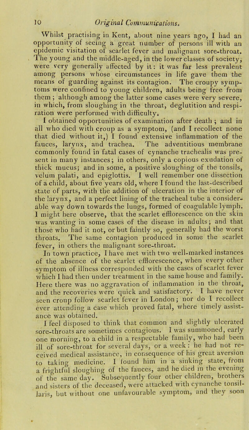 Whilst practising in Kent, about nine years ago, I had an opportunity of seeing a great number of persons ill with an epidemic visitation of scarlet fever and malignant sore-throat. The young and the middle-aged, in the lower classes of society, were very generally affected by it: it was far less prevalent among persons whose circumstances in life gave them the means of guarding against its contagion. The croupy symp- toms were confined to young children, adults being free from them ; although among the latter some cases were very severe, in which, from sloughing in the throat, deglutition and respi- ration were performed with difficulty. I obtained opportunities of examination after death ; and in all who died with croup as a symptom, (and I recollect none that died without it,) I found extensive inflammation of the fauces, larynx, and trachea. The adventitious membrane commonly found in fatal cases of cynanche trachealis was pre- sent in many instances; in others, only a copious exudation of thick mucus; and in some, a positive sloughing of the tonsils, velum palati, and epiglottis. I well remember one dissection of a child, about five years old, where I found the last-described state of parts, with the addition of ulceration in the interior of the larynx, and a perfect lining of the tracheal tube a consider- able way down towards the lungs, formed of coagulable lymph. 1 might here observe, that the scarlet efflorescence on the skin was wanting in some cases of the disease in adults; and that those who had it not, or but faintly so, generally had the worst throats. The same contagion produced in some the scarlet fever, in others the malignant sore-throat. In town practice, I have met with two well-marked instances of the absence of the scarlet efflorescence, when every other symptom of illness corresponded with the cases of scarlet fever which I had then under treatment in the same bouse and family. Here there was no aggravation of inflammation in the throat, and the recoveries were quick and satisfactory. I have never seen croup follow scarlet fever in London; nor do I recollect ever attending a case which proved fatal, where timely assist- ance was obtained. I feel disposed to think that common and slightly ulcerated sore-throats are sometimes contagious. I was summoned, early one morning, to a child in a respectable family, who had been ill of sore-throat for several days, or a week: he had not re- ceived medical assistance, in consequence of his great aversion to taking medicine. I found him in a sinking state, from a frightful sloughing of the fauces, and he died in the evening of the same clay. Subsequently four other children, brothers and sisters of the deceased, were attacked with cynanche tonsil- laris, but without one unfavourable symptom, and they soon