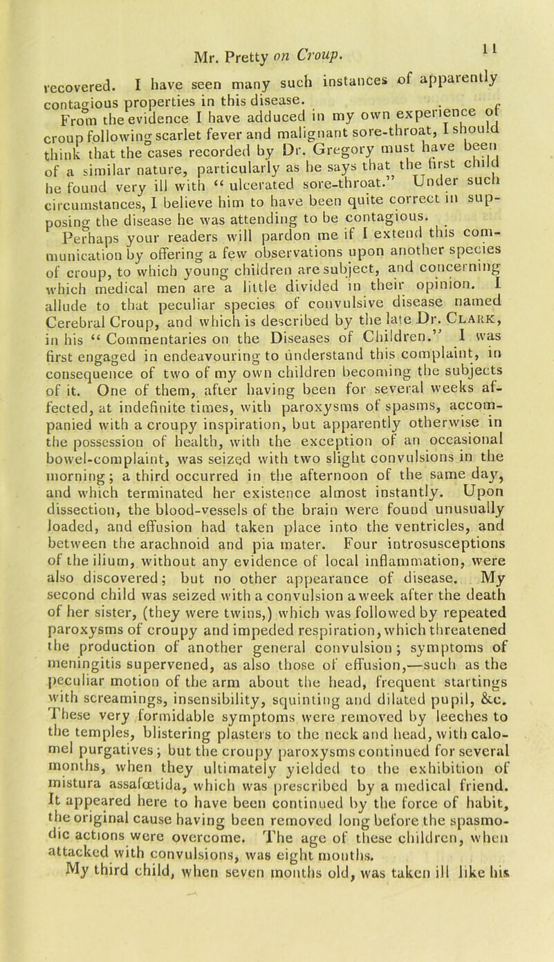recovered. I have seen many such instances of appaien y contagious properties in this disease. . From the evidence I have adduced in my own experience of croup following scarlet fever and malignant sore-throat, lshou cl think that the cases recorded by Dr. Gregory must have been of a similar nature, particularly as he says that the hist chilci he found very ill with “ ulcerated sore-throat.” Under such circumstances, 1 believe him to have been quite correct in sup- posing the disease he was attending to be contagious. Perhaps your readers will pardon me if I extend this com- munication by offering a few observations upon another species of croup, to which young children are subject, and concerning which medical men are a little divided in their opinion. I allude to that peculiar species of convulsive disease named Cerebral Croup, and which is described by the late Dr. Clark, in his <£ Commentaries on the Diseases of Children.” 1 was first engaged in endeavouring to understand this complaint, in consequence of two of my own children becoming the subjects of it. One of them, after having been for several weeks af- fected, at indefinite times, with paroxysms ot spasms, accom- panied with a croupy inspiration, but apparently otherwise in the possession of health, with the exception of an occasional bowel-complaint, was seized with two slight convulsions in the morning; a third occurred in the afternoon of the same day, and which terminated her existence almost instantly. Upon dissection, the blood-vessels of the brain were found unusually loaded, and effusion had taken place into the ventricles, and between the arachnoid and pia mater. Four introsusceptions of the ilium, without any evidence of local inflammation, were also discovered; but no other appearance of disease. My second child was seized with a convulsion a week after the death of her sister, (they were twins,) which was followed by repeated paroxysms of croupy and impeded respiration, which threatened the production of another general convulsion; symptoms of meningitis supervened, as also those of effusion,—such as the peculiar motion of the arm about the head, frequent startings with screamings, insensibility, squinting and dilated pupil, &c. These very formidable symptoms were removed by leeches to the temples, blistering plasters to the neck and head, with calo- mel purgatives; but the croupy paroxysms continued for several months, when they ultimately yielded to the exhibition of mistura assafcetida, which was prescribed by a medical friend. It appeared here to have been continued by the force of habit, the original cause having been removed long before the spasmo- dic actions were overcome. The age of these children, when attacked with convulsions, was eight mouths. My third child, when seven months old, was taken ill like his