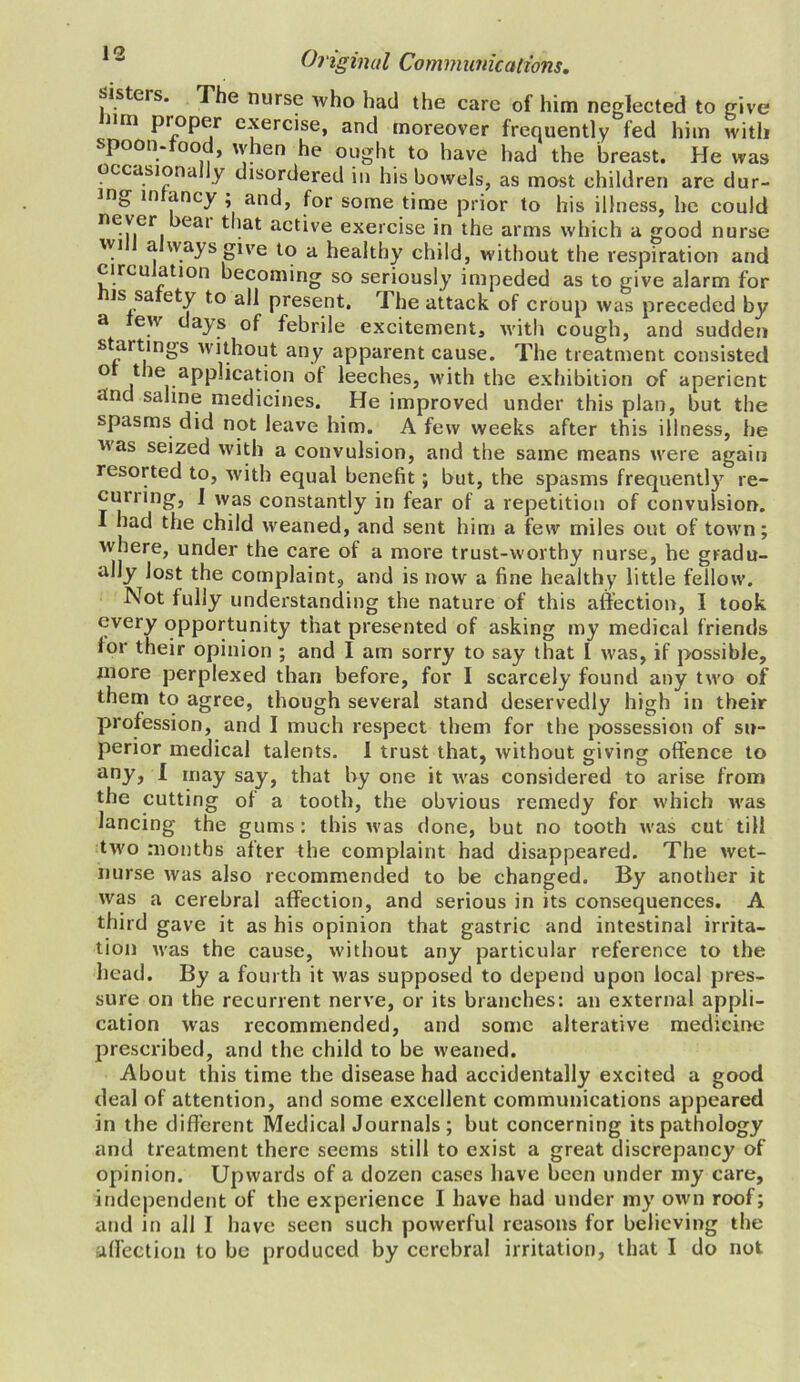 sisteis. The nurse who had the care of him neglected to give mn proper exercise, and moreover frequently fed him with spoon-food, when he ought to have had the breast. He was occasionally disordered in his bowels, as most children are dur- ing in ancy , and, for some time prior to his illness, he could ne.^.er eai tat active exercise in the arms which a good nurse wi a ways give to a healthy child, without the respiration and circu ation becoming so seriously impeded as to give alarm for is sa ety to all present. The attack of croup was preceded by a ew days of febrile excitements with cough, and sudden startings without any apparent cause. The treatment consisted of the application of leeches, with the exhibition of aperient and saline medicines. He improved under this plan, but the spasms did not leave him. A few weeks after this illness, he as seized with a convulsion, and the same means were again resorted to, with equal benefit; but, the spasms frequently re- cun ing, ] was constantly in fear of a repetition of convulsion. I had the child weaned, and sent him a few miles out of town; where, under the care of a more trust-worthy nurse, he gradu- ally lost the complaint, and is now a fine healthy little fellow. Not fully understanding the nature of this affection, I took every opportunity that presented of asking my medical friends lor their opinion ; and I am sorry to say that I was, if possible, more perplexed than before, for I scarcely found any two of them to agree, though several stand deservedly high in their profession, and I much respect them for the possession of su- perior medical talents. I trust that, without giving offence to any, I may say, that by one it was considered to arise from the cutting of a tooth, the obvious remedy for which was lancing the gums : this was done, but no tooth was cut till two months after the complaint had disappeared. The wet- nurse was also recommended to be changed. By another it was a cerebral affection, and serious in its consequences. A third gave it as his opinion that gastric and intestinal irrita- tion was the cause, without any particular reference to the head. By a fourth it was supposed to depend upon local pres- sure on the recurrent nerve, or its branches: an external appli- cation was recommended, and some alterative medicine prescribed, and the child to be weaned. About this time the disease had accidentally excited a good deal of attention, and some excellent communications appeared in the different Medical Journals; but concerning its pathology and treatment there seems still to exist a great discrepancy of opinion. Upwards of a dozen cases have been under my care, independent of the experience I have had under my own roof; and in all I have seen such powerful reasons for believing the affection to be produced by cerebral irritation, that I do not