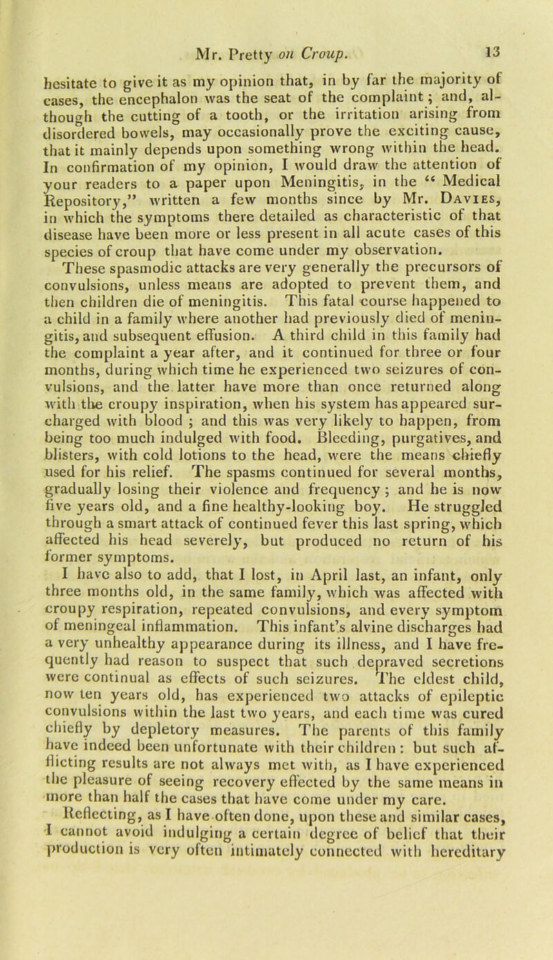 hesitate to give it as my opinion that, in by far the majority of cases, the encephalon was the seat of the complaint; and, al- though the cutting of a tooth, or the irritation arising from disordered bowels, may occasionally prove the exciting cause, that it mainly depends upon something wrong within the head. In confirmation of my opinion, I would draw the attention of your readers to a paper upon Meningitis, in the “ Medical Repository,” written a few months since by Mr. Davies, in which the symptoms there detailed as characteristic of that disease have been more or less present in all acute cases of this species of croup that have come under my observation. These spasmodic attacks are very generally the precursors of convulsions, unless means are adopted to prevent them, and then children die of meningitis. This fatal course happened to a child in a family where another had previously died of menin- gitis, and subsequent effusion. A third child in this family had the complaint a year after, and it continued for three or four months, during which time he experienced two seizures of con- vulsions, and the latter have more than once returned along with the croupy inspiration, when his system has appeared sur- charged with blood ; and this was very likely to happen, from being too much indulged with food. Bleeding, purgatives, and blisters, with cold lotions to the head, were the means chiefly used for his relief. The spasms continued for several months, gradually losing their violence and frequency ; and he is now five years old, and a fine healthy-looking boy. He struggled through a smart attack of continued fever this last spring, which affected his head severely, but produced no return of his former symptoms. I have also to add, that I lost, in April last, an infant, only three months old, in the same family, which was affected with croupy respiration, repeated convulsions, and every symptom of meningeal inflammation. This infant’s alvine discharges had a very unhealthy appearance during its illness, and I have fre- quently had reason to suspect that such depraved secretions were continual as effects of such seizures. The eldest child, now ten years old, has experienced two attacks of epileptic convulsions within the last two years, and each time was cured chiefly by depletory measures. The parents of this family have indeed been unfortunate with their children: but such af- flicting results are not always met with, as I have experienced the pleasure of seeing recovery effected by the same means in more than half the cases that have come under my care. Reflecting, as I have often done, upon these and similar cases, I cannot avoid indulging a certain degree of belief that their production is very often intimately connected with hereditary