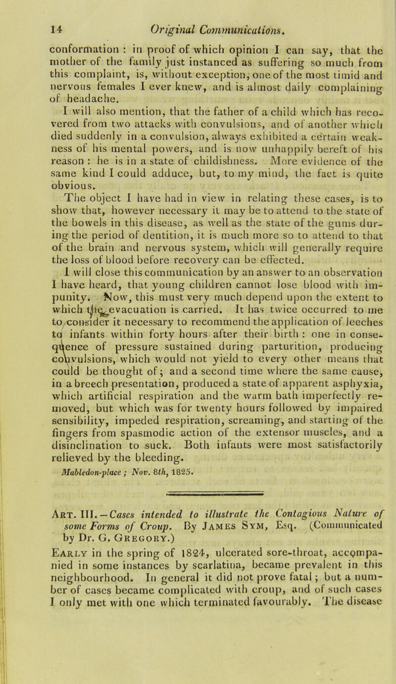 conformation : in proof of which opinion I can say, that the mother of the family just instanced as suffering so much from this complaint, is, without exception, one of the most timid and nervous females I ever knew, and is almost daily complaining of headache. I will also mention, that the father of a child which has reco- vered from two attacks with convulsions, and of another which died suddenly in a convulsion, always exhibited a certain weak- ness of his mental powers, and is now unhappily bereft of his reason : he is in a state of childishness. More evidence of the same kind I could adduce, but, to my mind, the fact is quite obvious. The object I have had in view in relating these cases, is to show that, however necessary it may be to attend to the state of the bowels in this disease, as well as the state of the gums dur- ing the period of dentition, it is much more so to attend to that of the brain and nervous system, which will generally require the loss of blood before recovery can be effected. 1 will close this communication by an answer to an observation 1 have heard, that young children cannot lose blood with im- punity. Now, this must very much depend upon the extent to which t^i^evacuation is carried. It has twice occurred to me to consider it necessary to recommend the application of leeches to infants within forty hours after their birth : one in conse- quence of pressure sustained during parturition, producing convulsions, which would not yield to every other means that could be thought of; and a second time where the same cause, in a breech presentation, produced a state of apparent asphyxia, which artificial respiration and the warm bath imperfectly re- moved, but which was for twenty hours followed by impaired sensibility, impeded respiration, screaming, and starting of the fingers from spasmodic action of the extensor muscles, and a disinclination to suck. Both infants were most satisfactorily relieved by the bleeding. Mabledon-place ; Nov. 8</t, 1825. Art. III. —Cases intended to illustrate the Contagious Nature of some Forms of Croup. By James Sym, Esq. (Communicated by Dr. G. Gregory.) Early in the spring of 1824, ulcerated sore-throat, accompa- nied in some instances by scarlatina, became prevalent in this neighbourhood. In general it did not prove fatal; but a num- ber of cases became complicated with croup, and of such cases I only met with one which terminated favourably. The disease